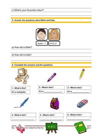 c) What’s your favourite colour?



3– Answer the questions about Mark and Kate.




a) How old is Mark?


b) How old is Kate?



4– Complete the answers and the questions.




1 - What’s this?           2 - What’s this?           3 - What’s this?

It’s a computer.           It’s a ________________.   It’s a _______________.




4 - What’s this?            5 - What’s this?          6 - What’s this?

____________________.       ____________________.     ____________________.



By: Teacher Ana Catarina Rocha                                           Page 2
 