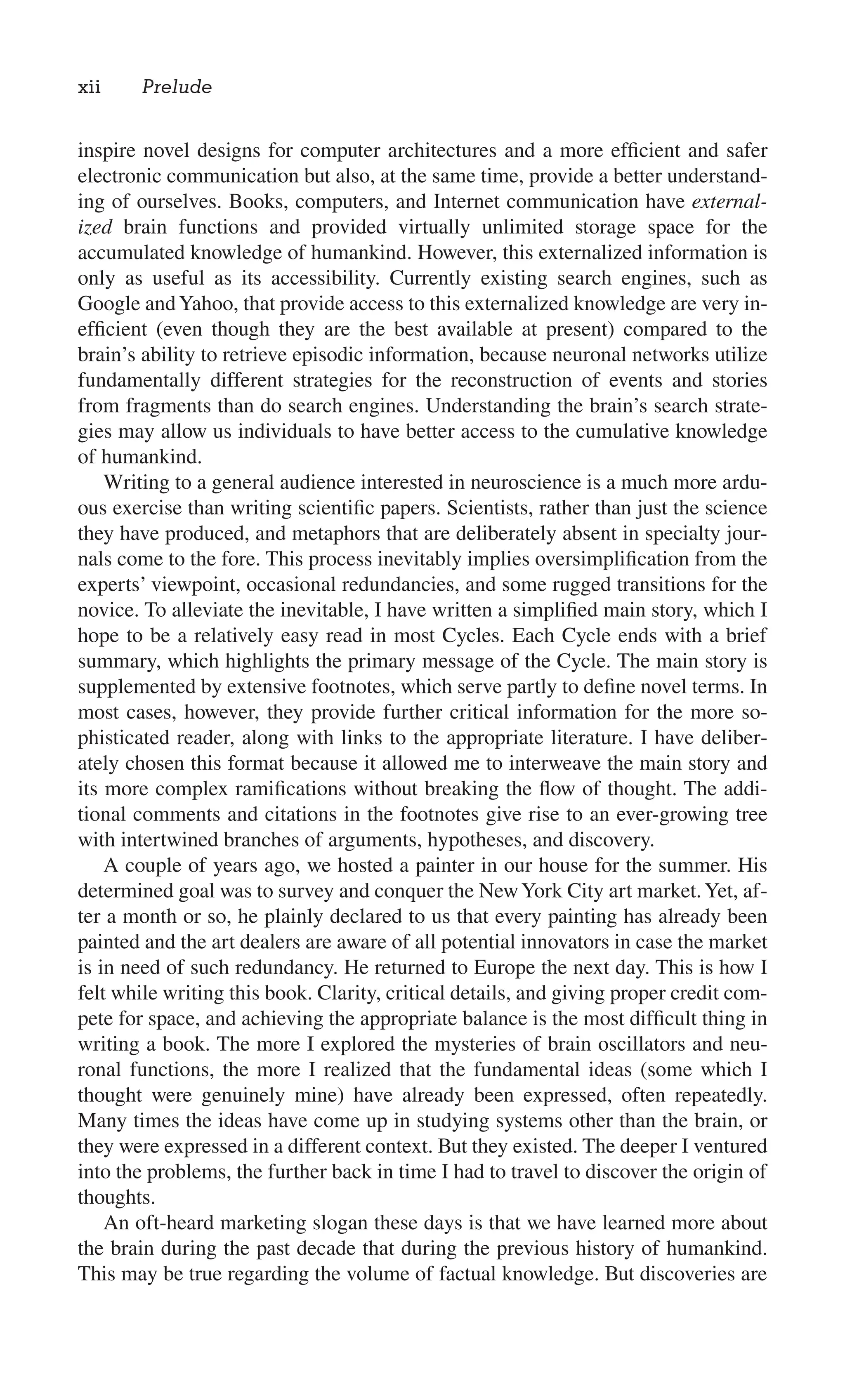 inspire novel designs for computer architectures and a more efﬁcient and safer
electronic communication but also, at the same time, provide a better understand-
ing of ourselves. Books, computers, and Internet communication have external-
ized brain functions and provided virtually unlimited storage space for the
accumulated knowledge of humankind. However, this externalized information is
only as useful as its accessibility. Currently existing search engines, such as
Google andYahoo, that provide access to this externalized knowledge are very in-
efﬁcient (even though they are the best available at present) compared to the
brain’s ability to retrieve episodic information, because neuronal networks utilize
fundamentally different strategies for the reconstruction of events and stories
from fragments than do search engines. Understanding the brain’s search strate-
gies may allow us individuals to have better access to the cumulative knowledge
of humankind.
Writing to a general audience interested in neuroscience is a much more ardu-
ous exercise than writing scientiﬁc papers. Scientists, rather than just the science
they have produced, and metaphors that are deliberately absent in specialty jour-
nals come to the fore. This process inevitably implies oversimpliﬁcation from the
experts’ viewpoint, occasional redundancies, and some rugged transitions for the
novice. To alleviate the inevitable, I have written a simpliﬁed main story, which I
hope to be a relatively easy read in most Cycles. Each Cycle ends with a brief
summary, which highlights the primary message of the Cycle. The main story is
supplemented by extensive footnotes, which serve partly to deﬁne novel terms. In
most cases, however, they provide further critical information for the more so-
phisticated reader, along with links to the appropriate literature. I have deliber-
ately chosen this format because it allowed me to interweave the main story and
its more complex ramiﬁcations without breaking the ﬂow of thought. The addi-
tional comments and citations in the footnotes give rise to an ever-growing tree
with intertwined branches of arguments, hypotheses, and discovery.
A couple of years ago, we hosted a painter in our house for the summer. His
determined goal was to survey and conquer the NewYork City art market.Yet, af-
ter a month or so, he plainly declared to us that every painting has already been
painted and the art dealers are aware of all potential innovators in case the market
is in need of such redundancy. He returned to Europe the next day. This is how I
felt while writing this book. Clarity, critical details, and giving proper credit com-
pete for space, and achieving the appropriate balance is the most difﬁcult thing in
writing a book. The more I explored the mysteries of brain oscillators and neu-
ronal functions, the more I realized that the fundamental ideas (some which I
thought were genuinely mine) have already been expressed, often repeatedly.
Many times the ideas have come up in studying systems other than the brain, or
they were expressed in a different context. But they existed. The deeper I ventured
into the problems, the further back in time I had to travel to discover the origin of
thoughts.
An oft-heard marketing slogan these days is that we have learned more about
the brain during the past decade that during the previous history of humankind.
This may be true regarding the volume of factual knowledge. But discoveries are
xii Prelude
 
