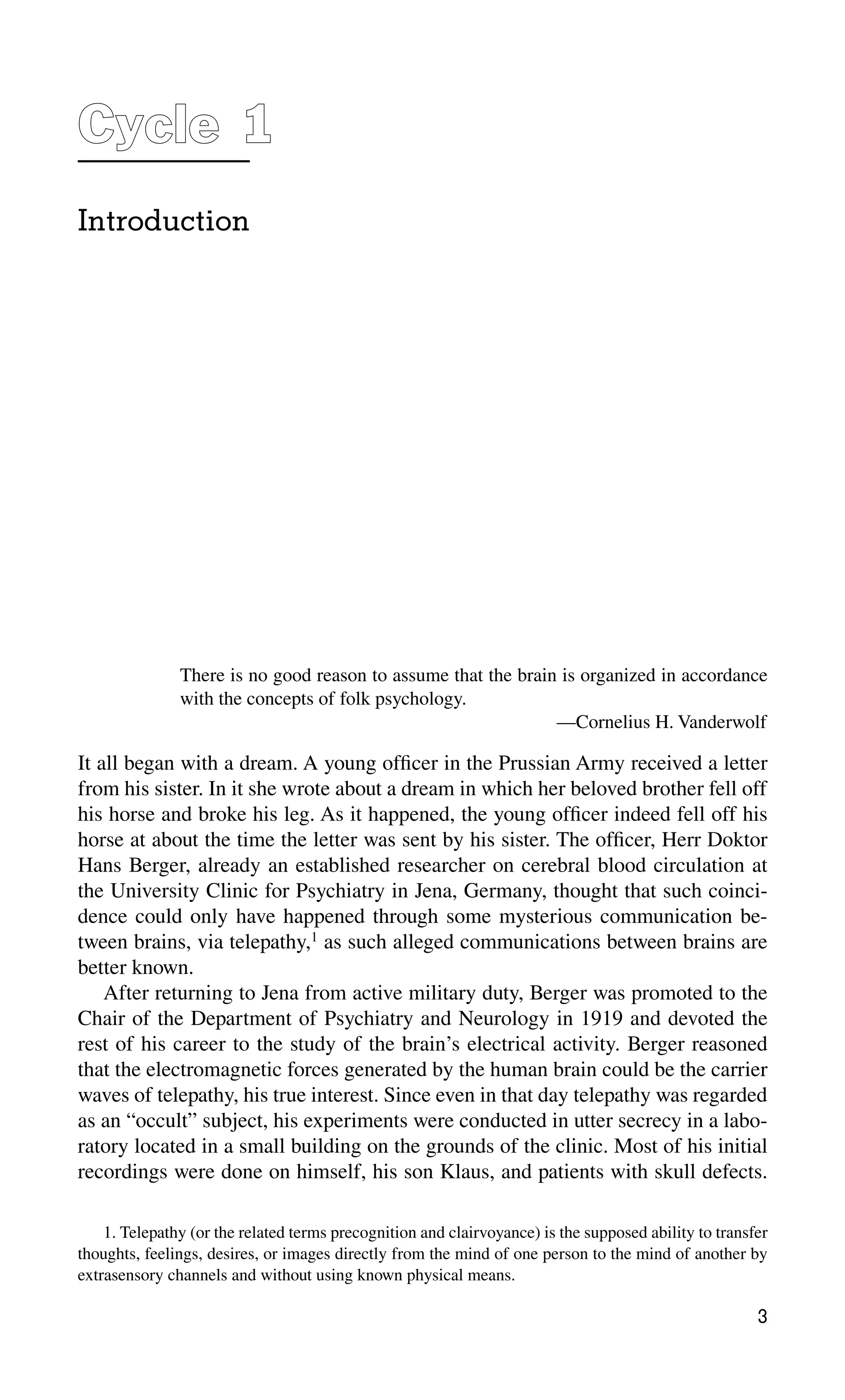 Cycle 1
1
Introduction
There is no good reason to assume that the brain is organized in accordance
with the concepts of folk psychology.
—Cornelius H. Vanderwolf
3
1. Telepathy (or the related terms precognition and clairvoyance) is the supposed ability to transfer
thoughts, feelings, desires, or images directly from the mind of one person to the mind of another by
extrasensory channels and without using known physical means.
It all began with a dream. A young ofﬁcer in the Prussian Army received a letter
from his sister. In it she wrote about a dream in which her beloved brother fell off
his horse and broke his leg. As it happened, the young ofﬁcer indeed fell off his
horse at about the time the letter was sent by his sister. The ofﬁcer, Herr Doktor
Hans Berger, already an established researcher on cerebral blood circulation at
the University Clinic for Psychiatry in Jena, Germany, thought that such coinci-
dence could only have happened through some mysterious communication be-
tween brains, via telepathy,1
as such alleged communications between brains are
better known.
After returning to Jena from active military duty, Berger was promoted to the
Chair of the Department of Psychiatry and Neurology in 1919 and devoted the
rest of his career to the study of the brain’s electrical activity. Berger reasoned
that the electromagnetic forces generated by the human brain could be the carrier
waves of telepathy, his true interest. Since even in that day telepathy was regarded
as an “occult” subject, his experiments were conducted in utter secrecy in a labo-
ratory located in a small building on the grounds of the clinic. Most of his initial
recordings were done on himself, his son Klaus, and patients with skull defects.
 