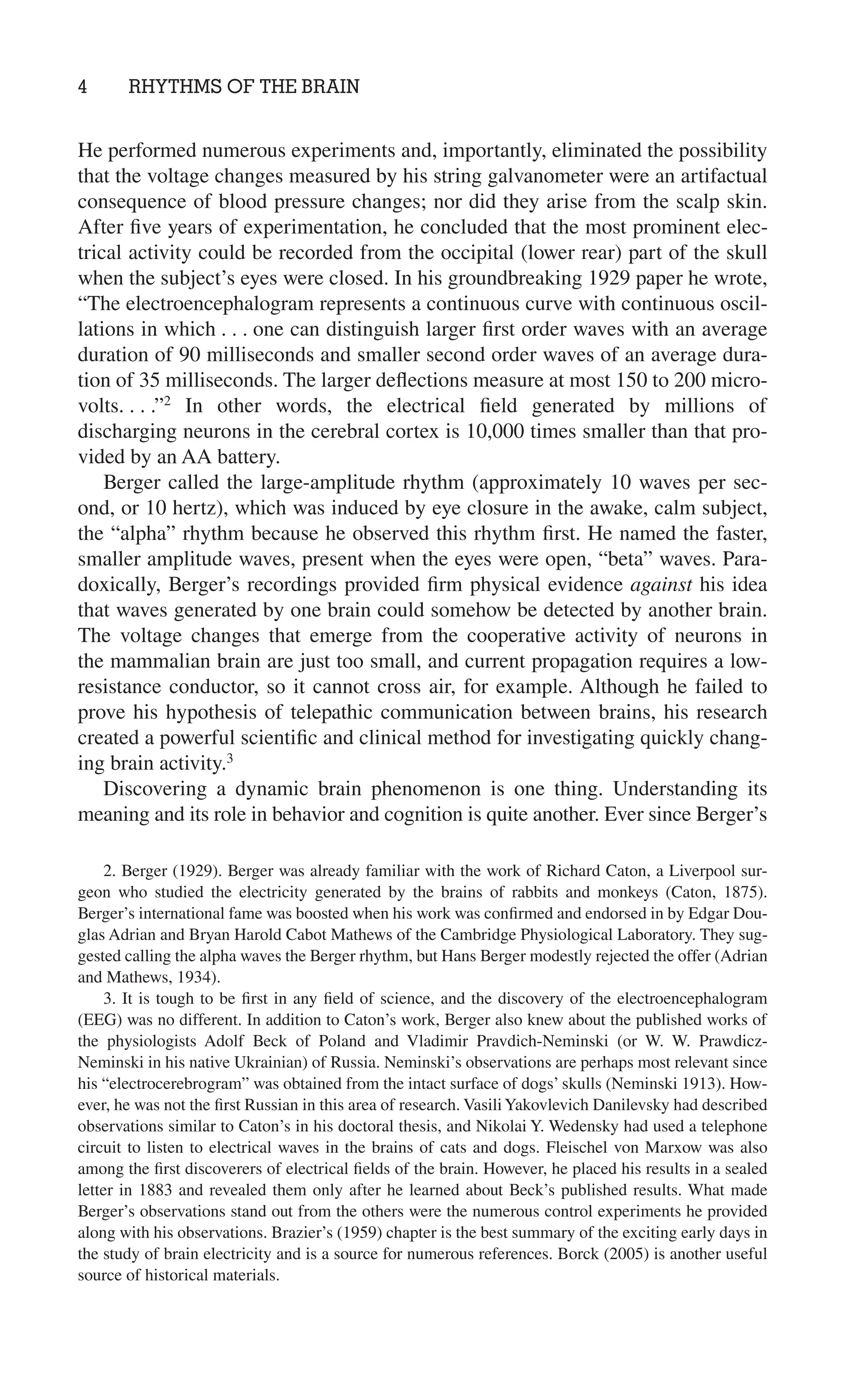 4 RHYTHMS OF THE BRAIN
2. Berger (1929). Berger was already familiar with the work of Richard Caton, a Liverpool sur-
geon who studied the electricity generated by the brains of rabbits and monkeys (Caton, 1875).
Berger’s international fame was boosted when his work was conﬁrmed and endorsed in by Edgar Dou-
glas Adrian and Bryan Harold Cabot Mathews of the Cambridge Physiological Laboratory. They sug-
gested calling the alpha waves the Berger rhythm, but Hans Berger modestly rejected the offer (Adrian
and Mathews, 1934).
3. It is tough to be ﬁrst in any ﬁeld of science, and the discovery of the electroencephalogram
(EEG) was no different. In addition to Caton’s work, Berger also knew about the published works of
the physiologists Adolf Beck of Poland and Vladimir Pravdich-Neminski (or W. W. Prawdicz-
Neminski in his native Ukrainian) of Russia. Neminski’s observations are perhaps most relevant since
his “electrocerebrogram” was obtained from the intact surface of dogs’ skulls (Neminski 1913). How-
ever, he was not the ﬁrst Russian in this area of research. VasiliYakovlevich Danilevsky had described
observations similar to Caton’s in his doctoral thesis, and Nikolai Y. Wedensky had used a telephone
circuit to listen to electrical waves in the brains of cats and dogs. Fleischel von Marxow was also
among the ﬁrst discoverers of electrical ﬁelds of the brain. However, he placed his results in a sealed
letter in 1883 and revealed them only after he learned about Beck’s published results. What made
Berger’s observations stand out from the others were the numerous control experiments he provided
along with his observations. Brazier’s (1959) chapter is the best summary of the exciting early days in
the study of brain electricity and is a source for numerous references. Borck (2005) is another useful
source of historical materials.
He performed numerous experiments and, importantly, eliminated the possibility
that the voltage changes measured by his string galvanometer were an artifactual
consequence of blood pressure changes; nor did they arise from the scalp skin.
After ﬁve years of experimentation, he concluded that the most prominent elec-
trical activity could be recorded from the occipital (lower rear) part of the skull
when the subject’s eyes were closed. In his groundbreaking 1929 paper he wrote,
“The electroencephalogram represents a continuous curve with continuous oscil-
lations in which . . . one can distinguish larger ﬁrst order waves with an average
duration of 90 milliseconds and smaller second order waves of an average dura-
tion of 35 milliseconds. The larger deﬂections measure at most 150 to 200 micro-
volts. . . .”2
In other words, the electrical ﬁeld generated by millions of
discharging neurons in the cerebral cortex is 10,000 times smaller than that pro-
vided by an AA battery.
Berger called the large-amplitude rhythm (approximately 10 waves per sec-
ond, or 10 hertz), which was induced by eye closure in the awake, calm subject,
the “alpha” rhythm because he observed this rhythm ﬁrst. He named the faster,
smaller amplitude waves, present when the eyes were open, “beta” waves. Para-
doxically, Berger’s recordings provided ﬁrm physical evidence against his idea
that waves generated by one brain could somehow be detected by another brain.
The voltage changes that emerge from the cooperative activity of neurons in
the mammalian brain are just too small, and current propagation requires a low-
resistance conductor, so it cannot cross air, for example. Although he failed to
prove his hypothesis of telepathic communication between brains, his research
created a powerful scientiﬁc and clinical method for investigating quickly chang-
ing brain activity.3
Discovering a dynamic brain phenomenon is one thing. Understanding its
meaning and its role in behavior and cognition is quite another. Ever since Berger’s
 