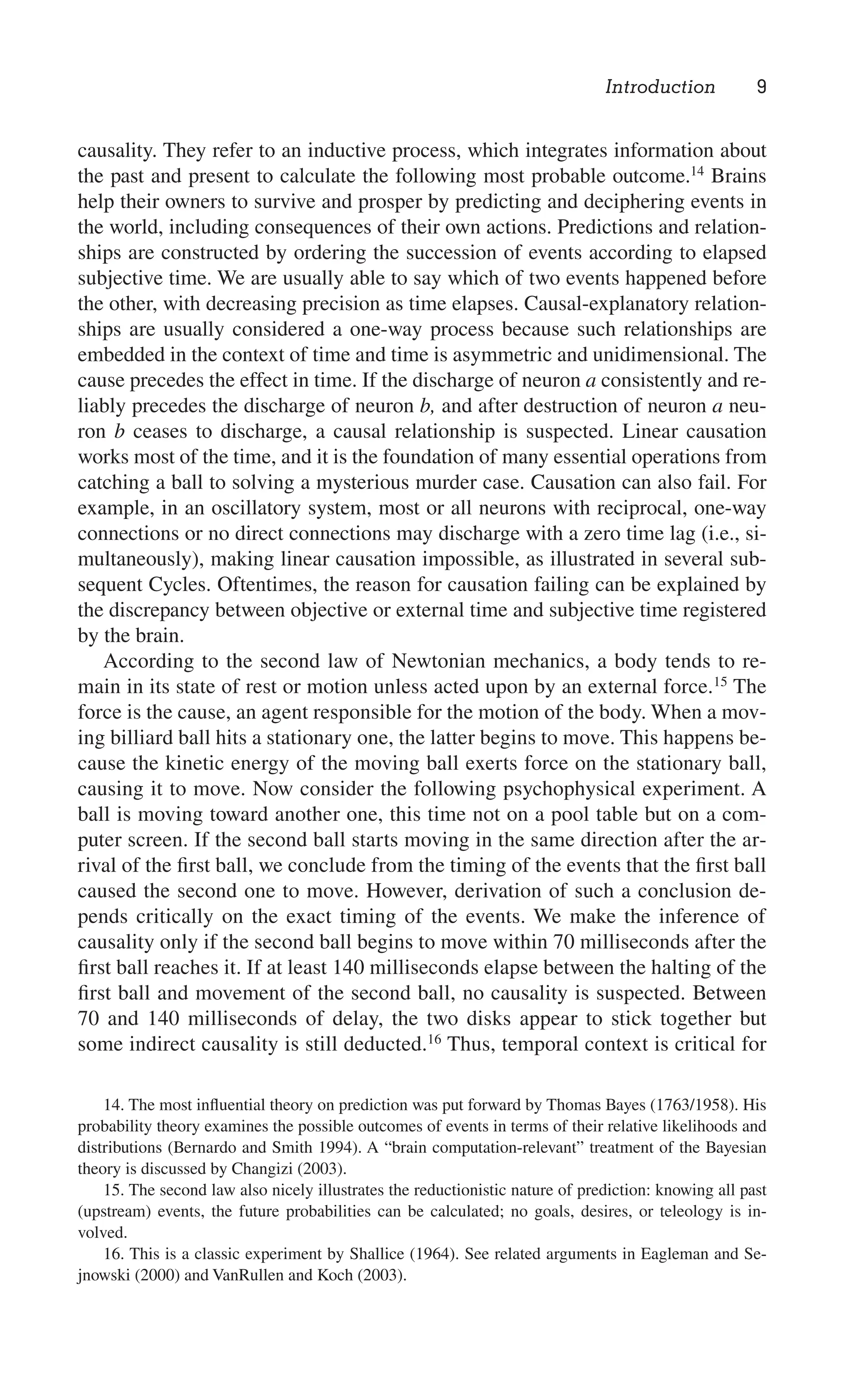 Introduction 9
14. The most inﬂuential theory on prediction was put forward by Thomas Bayes (1763/1958). His
probability theory examines the possible outcomes of events in terms of their relative likelihoods and
distributions (Bernardo and Smith 1994). A “brain computation-relevant” treatment of the Bayesian
theory is discussed by Changizi (2003).
15. The second law also nicely illustrates the reductionistic nature of prediction: knowing all past
(upstream) events, the future probabilities can be calculated; no goals, desires, or teleology is in-
volved.
16. This is a classic experiment by Shallice (1964). See related arguments in Eagleman and Se-
jnowski (2000) and VanRullen and Koch (2003).
causality. They refer to an inductive process, which integrates information about
the past and present to calculate the following most probable outcome.14
Brains
help their owners to survive and prosper by predicting and deciphering events in
the world, including consequences of their own actions. Predictions and relation-
ships are constructed by ordering the succession of events according to elapsed
subjective time. We are usually able to say which of two events happened before
the other, with decreasing precision as time elapses. Causal-explanatory relation-
ships are usually considered a one-way process because such relationships are
embedded in the context of time and time is asymmetric and unidimensional. The
cause precedes the effect in time. If the discharge of neuron a consistently and re-
liably precedes the discharge of neuron b, and after destruction of neuron a neu-
ron b ceases to discharge, a causal relationship is suspected. Linear causation
works most of the time, and it is the foundation of many essential operations from
catching a ball to solving a mysterious murder case. Causation can also fail. For
example, in an oscillatory system, most or all neurons with reciprocal, one-way
connections or no direct connections may discharge with a zero time lag (i.e., si-
multaneously), making linear causation impossible, as illustrated in several sub-
sequent Cycles. Oftentimes, the reason for causation failing can be explained by
the discrepancy between objective or external time and subjective time registered
by the brain.
According to the second law of Newtonian mechanics, a body tends to re-
main in its state of rest or motion unless acted upon by an external force.15
The
force is the cause, an agent responsible for the motion of the body. When a mov-
ing billiard ball hits a stationary one, the latter begins to move. This happens be-
cause the kinetic energy of the moving ball exerts force on the stationary ball,
causing it to move. Now consider the following psychophysical experiment. A
ball is moving toward another one, this time not on a pool table but on a com-
puter screen. If the second ball starts moving in the same direction after the ar-
rival of the ﬁrst ball, we conclude from the timing of the events that the ﬁrst ball
caused the second one to move. However, derivation of such a conclusion de-
pends critically on the exact timing of the events. We make the inference of
causality only if the second ball begins to move within 70 milliseconds after the
ﬁrst ball reaches it. If at least 140 milliseconds elapse between the halting of the
ﬁrst ball and movement of the second ball, no causality is suspected. Between
70 and 140 milliseconds of delay, the two disks appear to stick together but
some indirect causality is still deducted.16
Thus, temporal context is critical for
 