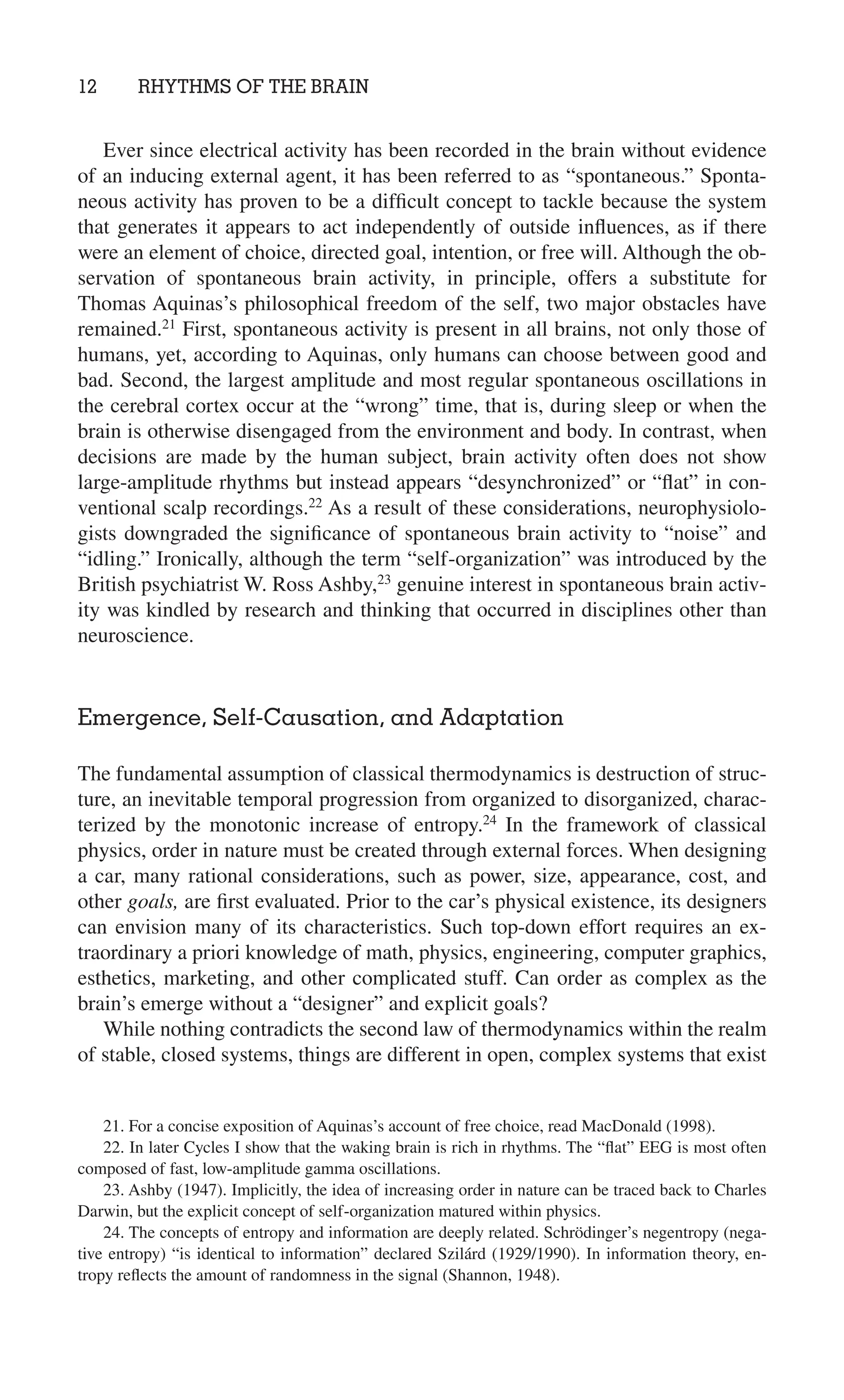 12 RHYTHMS OF THE BRAIN
21. For a concise exposition of Aquinas’s account of free choice, read MacDonald (1998).
22. In later Cycles I show that the waking brain is rich in rhythms. The “ﬂat” EEG is most often
composed of fast, low-amplitude gamma oscillations.
23. Ashby (1947). Implicitly, the idea of increasing order in nature can be traced back to Charles
Darwin, but the explicit concept of self-organization matured within physics.
24. The concepts of entropy and information are deeply related. Schrödinger’s negentropy (nega-
tive entropy) “is identical to information” declared Szilárd (1929/1990). In information theory, en-
tropy reﬂects the amount of randomness in the signal (Shannon, 1948).
Ever since electrical activity has been recorded in the brain without evidence
of an inducing external agent, it has been referred to as “spontaneous.” Sponta-
neous activity has proven to be a difﬁcult concept to tackle because the system
that generates it appears to act independently of outside inﬂuences, as if there
were an element of choice, directed goal, intention, or free will. Although the ob-
servation of spontaneous brain activity, in principle, offers a substitute for
Thomas Aquinas’s philosophical freedom of the self, two major obstacles have
remained.21
First, spontaneous activity is present in all brains, not only those of
humans, yet, according to Aquinas, only humans can choose between good and
bad. Second, the largest amplitude and most regular spontaneous oscillations in
the cerebral cortex occur at the “wrong” time, that is, during sleep or when the
brain is otherwise disengaged from the environment and body. In contrast, when
decisions are made by the human subject, brain activity often does not show
large-amplitude rhythms but instead appears “desynchronized” or “ﬂat” in con-
ventional scalp recordings.22
As a result of these considerations, neurophysiolo-
gists downgraded the signiﬁcance of spontaneous brain activity to “noise” and
“idling.” Ironically, although the term “self-organization” was introduced by the
British psychiatrist W. Ross Ashby,23
genuine interest in spontaneous brain activ-
ity was kindled by research and thinking that occurred in disciplines other than
neuroscience.
Emergence, Self-Causation, and Adaptation
The fundamental assumption of classical thermodynamics is destruction of struc-
ture, an inevitable temporal progression from organized to disorganized, charac-
terized by the monotonic increase of entropy.24
In the framework of classical
physics, order in nature must be created through external forces. When designing
a car, many rational considerations, such as power, size, appearance, cost, and
other goals, are ﬁrst evaluated. Prior to the car’s physical existence, its designers
can envision many of its characteristics. Such top-down effort requires an ex-
traordinary a priori knowledge of math, physics, engineering, computer graphics,
esthetics, marketing, and other complicated stuff. Can order as complex as the
brain’s emerge without a “designer” and explicit goals?
While nothing contradicts the second law of thermodynamics within the realm
of stable, closed systems, things are different in open, complex systems that exist
 