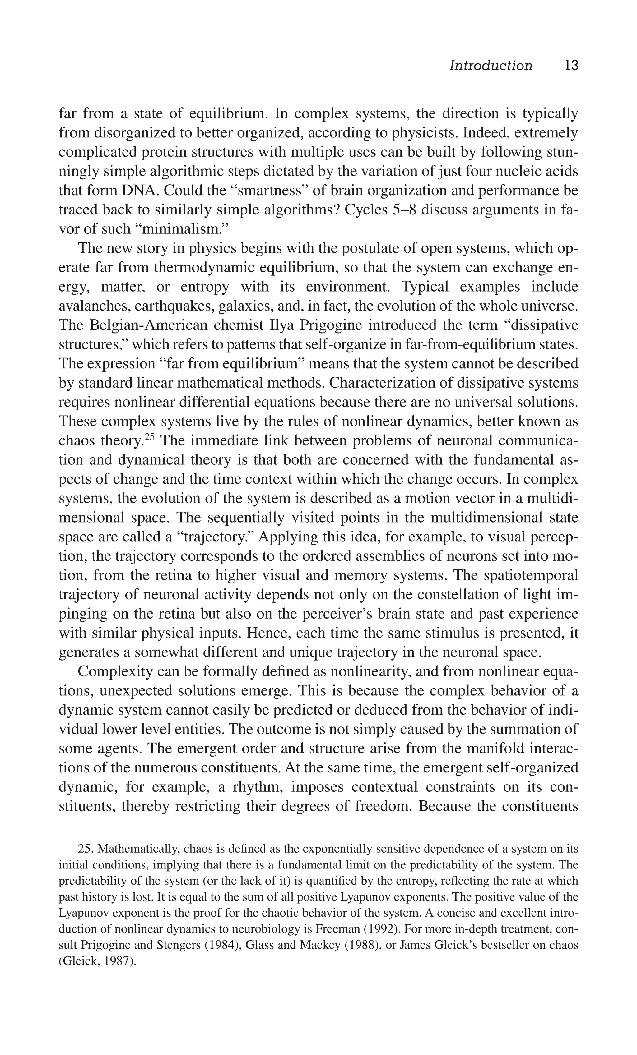 Introduction 13
25. Mathematically, chaos is deﬁned as the exponentially sensitive dependence of a system on its
initial conditions, implying that there is a fundamental limit on the predictability of the system. The
predictability of the system (or the lack of it) is quantiﬁed by the entropy, reﬂecting the rate at which
past history is lost. It is equal to the sum of all positive Lyapunov exponents. The positive value of the
Lyapunov exponent is the proof for the chaotic behavior of the system. A concise and excellent intro-
duction of nonlinear dynamics to neurobiology is Freeman (1992). For more in-depth treatment, con-
sult Prigogine and Stengers (1984), Glass and Mackey (1988), or James Gleick’s bestseller on chaos
(Gleick, 1987).
far from a state of equilibrium. In complex systems, the direction is typically
from disorganized to better organized, according to physicists. Indeed, extremely
complicated protein structures with multiple uses can be built by following stun-
ningly simple algorithmic steps dictated by the variation of just four nucleic acids
that form DNA. Could the “smartness” of brain organization and performance be
traced back to similarly simple algorithms? Cycles 5–8 discuss arguments in fa-
vor of such “minimalism.”
The new story in physics begins with the postulate of open systems, which op-
erate far from thermodynamic equilibrium, so that the system can exchange en-
ergy, matter, or entropy with its environment. Typical examples include
avalanches, earthquakes, galaxies, and, in fact, the evolution of the whole universe.
The Belgian-American chemist Ilya Prigogine introduced the term “dissipative
structures,” which refers to patterns that self-organize in far-from-equilibrium states.
The expression “far from equilibrium” means that the system cannot be described
by standard linear mathematical methods. Characterization of dissipative systems
requires nonlinear differential equations because there are no universal solutions.
These complex systems live by the rules of nonlinear dynamics, better known as
chaos theory.25
The immediate link between problems of neuronal communica-
tion and dynamical theory is that both are concerned with the fundamental as-
pects of change and the time context within which the change occurs. In complex
systems, the evolution of the system is described as a motion vector in a multidi-
mensional space. The sequentially visited points in the multidimensional state
space are called a “trajectory.” Applying this idea, for example, to visual percep-
tion, the trajectory corresponds to the ordered assemblies of neurons set into mo-
tion, from the retina to higher visual and memory systems. The spatiotemporal
trajectory of neuronal activity depends not only on the constellation of light im-
pinging on the retina but also on the perceiver’s brain state and past experience
with similar physical inputs. Hence, each time the same stimulus is presented, it
generates a somewhat different and unique trajectory in the neuronal space.
Complexity can be formally deﬁned as nonlinearity, and from nonlinear equa-
tions, unexpected solutions emerge. This is because the complex behavior of a
dynamic system cannot easily be predicted or deduced from the behavior of indi-
vidual lower level entities. The outcome is not simply caused by the summation of
some agents. The emergent order and structure arise from the manifold interac-
tions of the numerous constituents. At the same time, the emergent self-organized
dynamic, for example, a rhythm, imposes contextual constraints on its con-
stituents, thereby restricting their degrees of freedom. Because the constituents
 