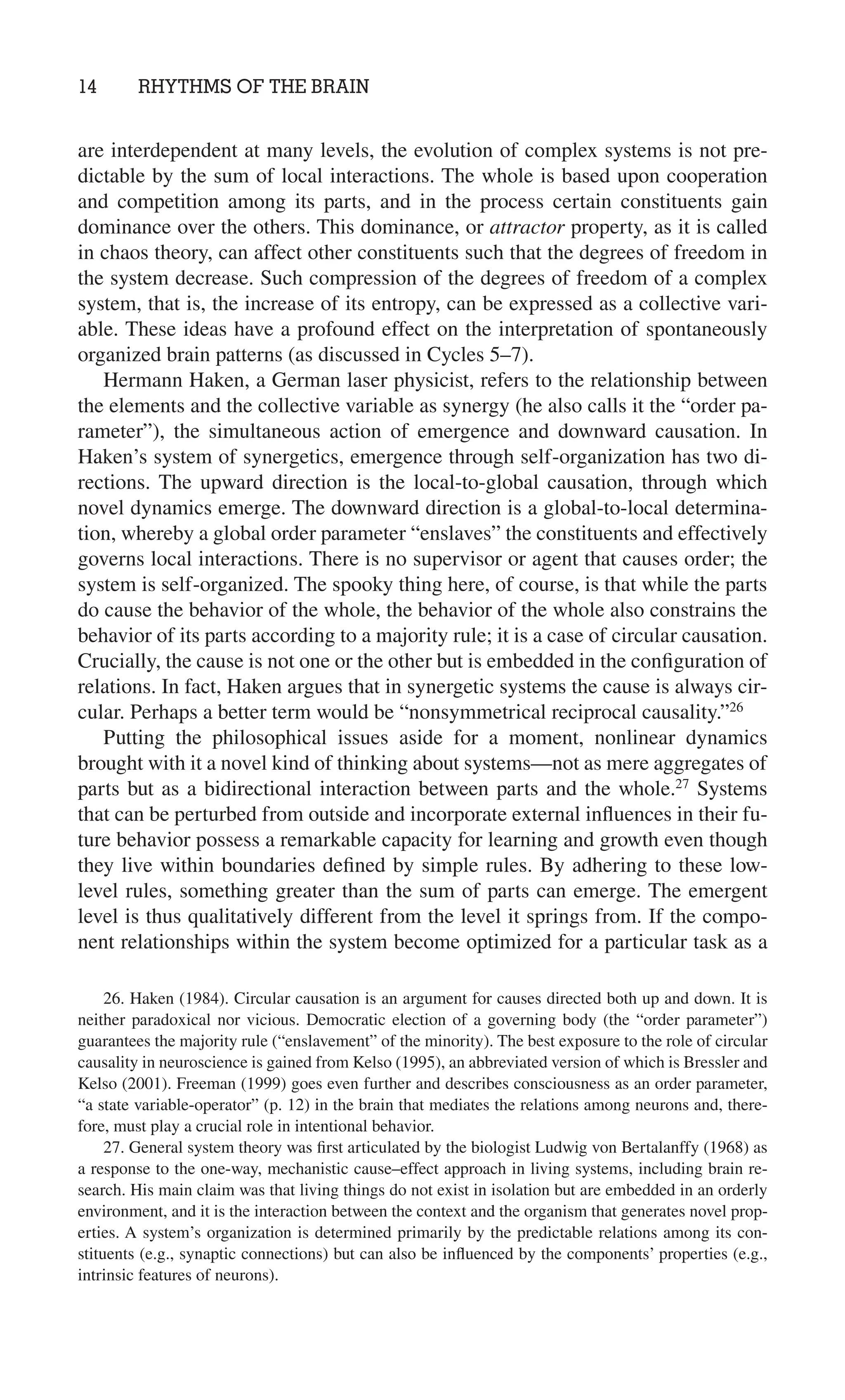 14 RHYTHMS OF THE BRAIN
26. Haken (1984). Circular causation is an argument for causes directed both up and down. It is
neither paradoxical nor vicious. Democratic election of a governing body (the “order parameter”)
guarantees the majority rule (“enslavement” of the minority). The best exposure to the role of circular
causality in neuroscience is gained from Kelso (1995), an abbreviated version of which is Bressler and
Kelso (2001). Freeman (1999) goes even further and describes consciousness as an order parameter,
“a state variable-operator” (p. 12) in the brain that mediates the relations among neurons and, there-
fore, must play a crucial role in intentional behavior.
27. General system theory was ﬁrst articulated by the biologist Ludwig von Bertalanffy (1968) as
a response to the one-way, mechanistic cause–effect approach in living systems, including brain re-
search. His main claim was that living things do not exist in isolation but are embedded in an orderly
environment, and it is the interaction between the context and the organism that generates novel prop-
erties. A system’s organization is determined primarily by the predictable relations among its con-
stituents (e.g., synaptic connections) but can also be inﬂuenced by the components’ properties (e.g.,
intrinsic features of neurons).
are interdependent at many levels, the evolution of complex systems is not pre-
dictable by the sum of local interactions. The whole is based upon cooperation
and competition among its parts, and in the process certain constituents gain
dominance over the others. This dominance, or attractor property, as it is called
in chaos theory, can affect other constituents such that the degrees of freedom in
the system decrease. Such compression of the degrees of freedom of a complex
system, that is, the increase of its entropy, can be expressed as a collective vari-
able. These ideas have a profound effect on the interpretation of spontaneously
organized brain patterns (as discussed in Cycles 5–7).
Hermann Haken, a German laser physicist, refers to the relationship between
the elements and the collective variable as synergy (he also calls it the “order pa-
rameter”), the simultaneous action of emergence and downward causation. In
Haken’s system of synergetics, emergence through self-organization has two di-
rections. The upward direction is the local-to-global causation, through which
novel dynamics emerge. The downward direction is a global-to-local determina-
tion, whereby a global order parameter “enslaves” the constituents and effectively
governs local interactions. There is no supervisor or agent that causes order; the
system is self-organized. The spooky thing here, of course, is that while the parts
do cause the behavior of the whole, the behavior of the whole also constrains the
behavior of its parts according to a majority rule; it is a case of circular causation.
Crucially, the cause is not one or the other but is embedded in the conﬁguration of
relations. In fact, Haken argues that in synergetic systems the cause is always cir-
cular. Perhaps a better term would be “nonsymmetrical reciprocal causality.”26
Putting the philosophical issues aside for a moment, nonlinear dynamics
brought with it a novel kind of thinking about systems—not as mere aggregates of
parts but as a bidirectional interaction between parts and the whole.27
Systems
that can be perturbed from outside and incorporate external inﬂuences in their fu-
ture behavior possess a remarkable capacity for learning and growth even though
they live within boundaries deﬁned by simple rules. By adhering to these low-
level rules, something greater than the sum of parts can emerge. The emergent
level is thus qualitatively different from the level it springs from. If the compo-
nent relationships within the system become optimized for a particular task as a
 
