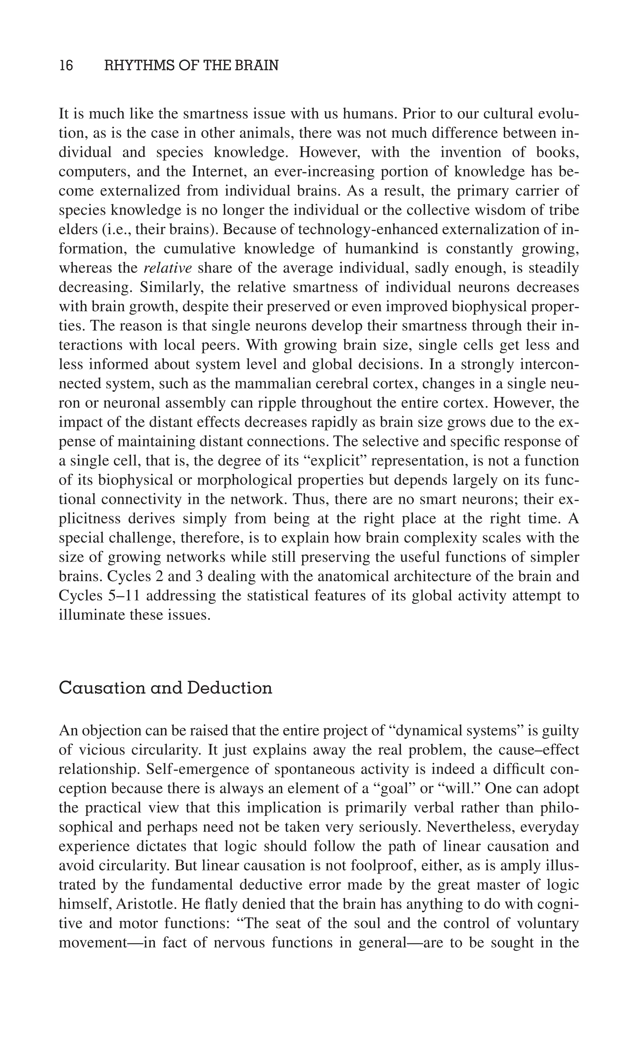 16 RHYTHMS OF THE BRAIN
It is much like the smartness issue with us humans. Prior to our cultural evolu-
tion, as is the case in other animals, there was not much difference between in-
dividual and species knowledge. However, with the invention of books,
computers, and the Internet, an ever-increasing portion of knowledge has be-
come externalized from individual brains. As a result, the primary carrier of
species knowledge is no longer the individual or the collective wisdom of tribe
elders (i.e., their brains). Because of technology-enhanced externalization of in-
formation, the cumulative knowledge of humankind is constantly growing,
whereas the relative share of the average individual, sadly enough, is steadily
decreasing. Similarly, the relative smartness of individual neurons decreases
with brain growth, despite their preserved or even improved biophysical proper-
ties. The reason is that single neurons develop their smartness through their in-
teractions with local peers. With growing brain size, single cells get less and
less informed about system level and global decisions. In a strongly intercon-
nected system, such as the mammalian cerebral cortex, changes in a single neu-
ron or neuronal assembly can ripple throughout the entire cortex. However, the
impact of the distant effects decreases rapidly as brain size grows due to the ex-
pense of maintaining distant connections. The selective and speciﬁc response of
a single cell, that is, the degree of its “explicit” representation, is not a function
of its biophysical or morphological properties but depends largely on its func-
tional connectivity in the network. Thus, there are no smart neurons; their ex-
plicitness derives simply from being at the right place at the right time. A
special challenge, therefore, is to explain how brain complexity scales with the
size of growing networks while still preserving the useful functions of simpler
brains. Cycles 2 and 3 dealing with the anatomical architecture of the brain and
Cycles 5–11 addressing the statistical features of its global activity attempt to
illuminate these issues.
Causation and Deduction
An objection can be raised that the entire project of “dynamical systems” is guilty
of vicious circularity. It just explains away the real problem, the cause–effect
relationship. Self-emergence of spontaneous activity is indeed a difﬁcult con-
ception because there is always an element of a “goal” or “will.” One can adopt
the practical view that this implication is primarily verbal rather than philo-
sophical and perhaps need not be taken very seriously. Nevertheless, everyday
experience dictates that logic should follow the path of linear causation and
avoid circularity. But linear causation is not foolproof, either, as is amply illus-
trated by the fundamental deductive error made by the great master of logic
himself, Aristotle. He ﬂatly denied that the brain has anything to do with cogni-
tive and motor functions: “The seat of the soul and the control of voluntary
movement—in fact of nervous functions in general—are to be sought in the
 