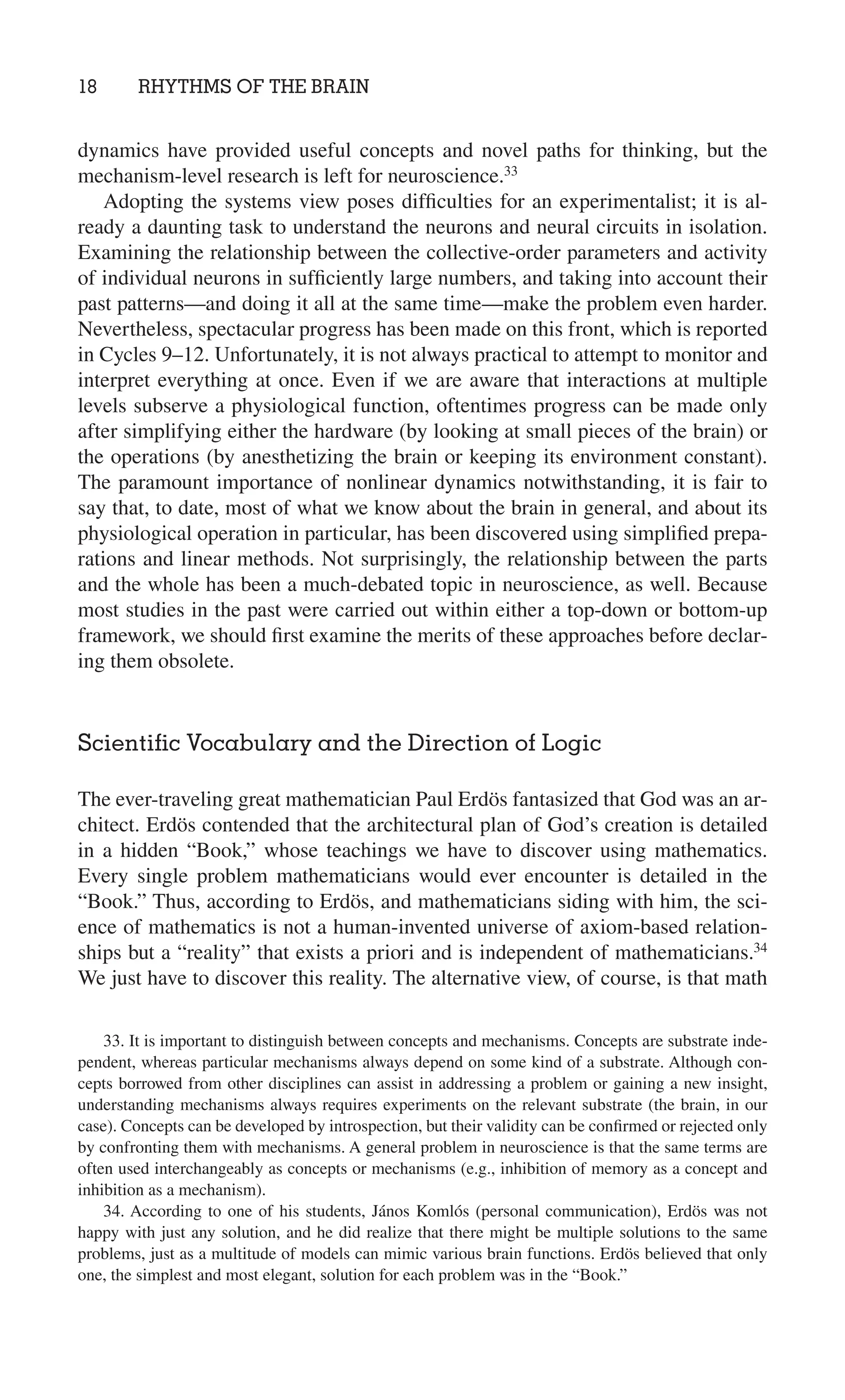 18 RHYTHMS OF THE BRAIN
33. It is important to distinguish between concepts and mechanisms. Concepts are substrate inde-
pendent, whereas particular mechanisms always depend on some kind of a substrate. Although con-
cepts borrowed from other disciplines can assist in addressing a problem or gaining a new insight,
understanding mechanisms always requires experiments on the relevant substrate (the brain, in our
case). Concepts can be developed by introspection, but their validity can be conﬁrmed or rejected only
by confronting them with mechanisms. A general problem in neuroscience is that the same terms are
often used interchangeably as concepts or mechanisms (e.g., inhibition of memory as a concept and
inhibition as a mechanism).
34. According to one of his students, János Komlós (personal communication), Erdös was not
happy with just any solution, and he did realize that there might be multiple solutions to the same
problems, just as a multitude of models can mimic various brain functions. Erdös believed that only
one, the simplest and most elegant, solution for each problem was in the “Book.”
dynamics have provided useful concepts and novel paths for thinking, but the
mechanism-level research is left for neuroscience.33
Adopting the systems view poses difﬁculties for an experimentalist; it is al-
ready a daunting task to understand the neurons and neural circuits in isolation.
Examining the relationship between the collective-order parameters and activity
of individual neurons in sufﬁciently large numbers, and taking into account their
past patterns—and doing it all at the same time—make the problem even harder.
Nevertheless, spectacular progress has been made on this front, which is reported
in Cycles 9–12. Unfortunately, it is not always practical to attempt to monitor and
interpret everything at once. Even if we are aware that interactions at multiple
levels subserve a physiological function, oftentimes progress can be made only
after simplifying either the hardware (by looking at small pieces of the brain) or
the operations (by anesthetizing the brain or keeping its environment constant).
The paramount importance of nonlinear dynamics notwithstanding, it is fair to
say that, to date, most of what we know about the brain in general, and about its
physiological operation in particular, has been discovered using simpliﬁed prepa-
rations and linear methods. Not surprisingly, the relationship between the parts
and the whole has been a much-debated topic in neuroscience, as well. Because
most studies in the past were carried out within either a top-down or bottom-up
framework, we should ﬁrst examine the merits of these approaches before declar-
ing them obsolete.
Scientiﬁc Vocabulary and the Direction of Logic
The ever-traveling great mathematician Paul Erdös fantasized that God was an ar-
chitect. Erdös contended that the architectural plan of God’s creation is detailed
in a hidden “Book,” whose teachings we have to discover using mathematics.
Every single problem mathematicians would ever encounter is detailed in the
“Book.” Thus, according to Erdös, and mathematicians siding with him, the sci-
ence of mathematics is not a human-invented universe of axiom-based relation-
ships but a “reality” that exists a priori and is independent of mathematicians.34
We just have to discover this reality. The alternative view, of course, is that math
 