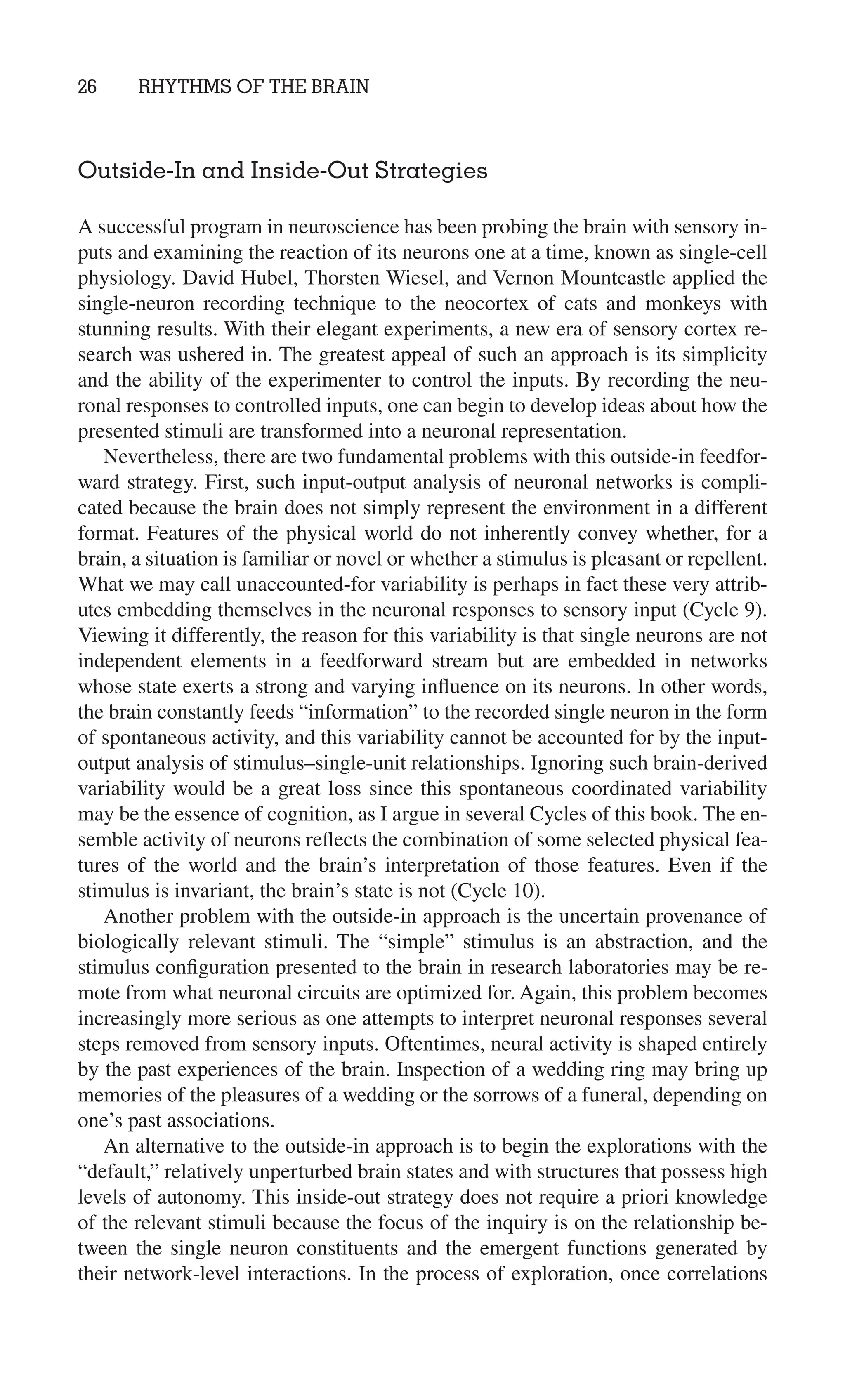 26 RHYTHMS OF THE BRAIN
Outside-In and Inside-Out Strategies
A successful program in neuroscience has been probing the brain with sensory in-
puts and examining the reaction of its neurons one at a time, known as single-cell
physiology. David Hubel, Thorsten Wiesel, and Vernon Mountcastle applied the
single-neuron recording technique to the neocortex of cats and monkeys with
stunning results. With their elegant experiments, a new era of sensory cortex re-
search was ushered in. The greatest appeal of such an approach is its simplicity
and the ability of the experimenter to control the inputs. By recording the neu-
ronal responses to controlled inputs, one can begin to develop ideas about how the
presented stimuli are transformed into a neuronal representation.
Nevertheless, there are two fundamental problems with this outside-in feedfor-
ward strategy. First, such input-output analysis of neuronal networks is compli-
cated because the brain does not simply represent the environment in a different
format. Features of the physical world do not inherently convey whether, for a
brain, a situation is familiar or novel or whether a stimulus is pleasant or repellent.
What we may call unaccounted-for variability is perhaps in fact these very attrib-
utes embedding themselves in the neuronal responses to sensory input (Cycle 9).
Viewing it differently, the reason for this variability is that single neurons are not
independent elements in a feedforward stream but are embedded in networks
whose state exerts a strong and varying inﬂuence on its neurons. In other words,
the brain constantly feeds “information” to the recorded single neuron in the form
of spontaneous activity, and this variability cannot be accounted for by the input-
output analysis of stimulus–single-unit relationships. Ignoring such brain-derived
variability would be a great loss since this spontaneous coordinated variability
may be the essence of cognition, as I argue in several Cycles of this book. The en-
semble activity of neurons reﬂects the combination of some selected physical fea-
tures of the world and the brain’s interpretation of those features. Even if the
stimulus is invariant, the brain’s state is not (Cycle 10).
Another problem with the outside-in approach is the uncertain provenance of
biologically relevant stimuli. The “simple” stimulus is an abstraction, and the
stimulus conﬁguration presented to the brain in research laboratories may be re-
mote from what neuronal circuits are optimized for. Again, this problem becomes
increasingly more serious as one attempts to interpret neuronal responses several
steps removed from sensory inputs. Oftentimes, neural activity is shaped entirely
by the past experiences of the brain. Inspection of a wedding ring may bring up
memories of the pleasures of a wedding or the sorrows of a funeral, depending on
one’s past associations.
An alternative to the outside-in approach is to begin the explorations with the
“default,” relatively unperturbed brain states and with structures that possess high
levels of autonomy. This inside-out strategy does not require a priori knowledge
of the relevant stimuli because the focus of the inquiry is on the relationship be-
tween the single neuron constituents and the emergent functions generated by
their network-level interactions. In the process of exploration, once correlations
 