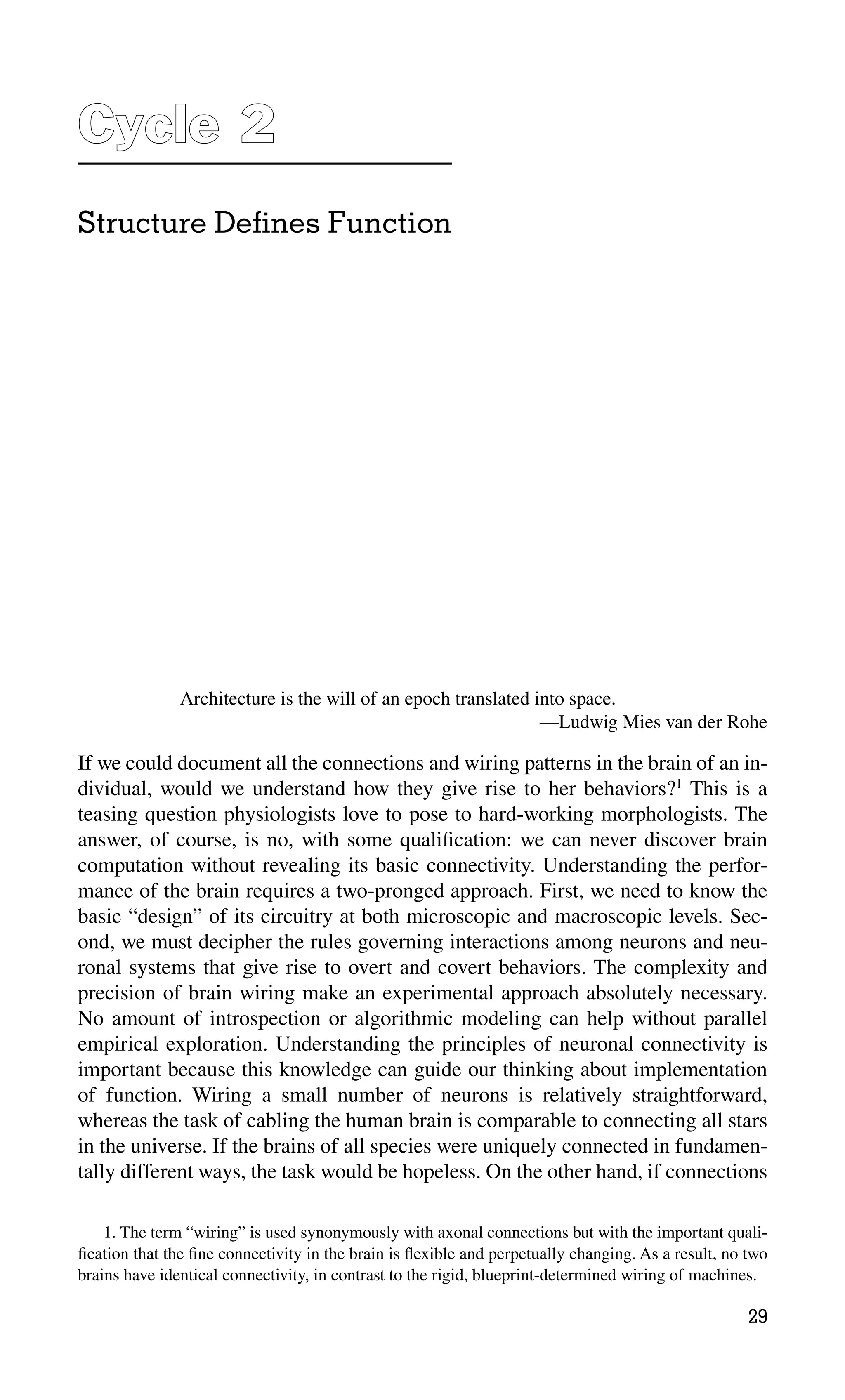 Cycle 2
2
Structure Deﬁnes Function
If we could document all the connections and wiring patterns in the brain of an in-
dividual, would we understand how they give rise to her behaviors?1
This is a
teasing question physiologists love to pose to hard-working morphologists. The
answer, of course, is no, with some qualiﬁcation: we can never discover brain
computation without revealing its basic connectivity. Understanding the perfor-
mance of the brain requires a two-pronged approach. First, we need to know the
basic “design” of its circuitry at both microscopic and macroscopic levels. Sec-
ond, we must decipher the rules governing interactions among neurons and neu-
ronal systems that give rise to overt and covert behaviors. The complexity and
precision of brain wiring make an experimental approach absolutely necessary.
No amount of introspection or algorithmic modeling can help without parallel
empirical exploration. Understanding the principles of neuronal connectivity is
important because this knowledge can guide our thinking about implementation
of function. Wiring a small number of neurons is relatively straightforward,
whereas the task of cabling the human brain is comparable to connecting all stars
in the universe. If the brains of all species were uniquely connected in fundamen-
tally different ways, the task would be hopeless. On the other hand, if connections
Architecture is the will of an epoch translated into space.
—Ludwig Mies van der Rohe
29
1. The term “wiring” is used synonymously with axonal connections but with the important quali-
ﬁcation that the ﬁne connectivity in the brain is ﬂexible and perpetually changing. As a result, no two
brains have identical connectivity, in contrast to the rigid, blueprint-determined wiring of machines.
 
