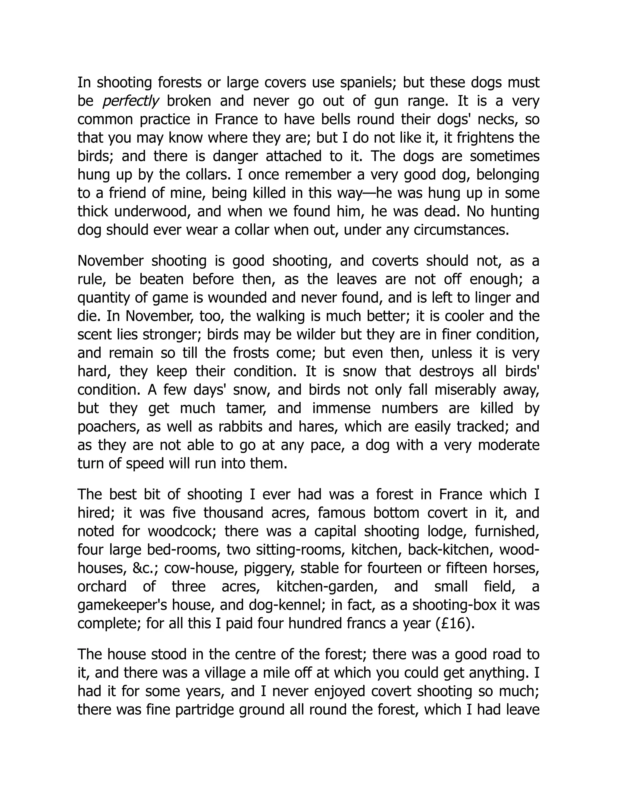 In shooting forests or large covers use spaniels; but these dogs must
be perfectly broken and never go out of gun range. It is a very
common practice in France to have bells round their dogs' necks, so
that you may know where they are; but I do not like it, it frightens the
birds; and there is danger attached to it. The dogs are sometimes
hung up by the collars. I once remember a very good dog, belonging
to a friend of mine, being killed in this way—he was hung up in some
thick underwood, and when we found him, he was dead. No hunting
dog should ever wear a collar when out, under any circumstances.
November shooting is good shooting, and coverts should not, as a
rule, be beaten before then, as the leaves are not off enough; a
quantity of game is wounded and never found, and is left to linger and
die. In November, too, the walking is much better; it is cooler and the
scent lies stronger; birds may be wilder but they are in finer condition,
and remain so till the frosts come; but even then, unless it is very
hard, they keep their condition. It is snow that destroys all birds'
condition. A few days' snow, and birds not only fall miserably away,
but they get much tamer, and immense numbers are killed by
poachers, as well as rabbits and hares, which are easily tracked; and
as they are not able to go at any pace, a dog with a very moderate
turn of speed will run into them.
The best bit of shooting I ever had was a forest in France which I
hired; it was five thousand acres, famous bottom covert in it, and
noted for woodcock; there was a capital shooting lodge, furnished,
four large bed-rooms, two sitting-rooms, kitchen, back-kitchen, wood-
houses, &c.; cow-house, piggery, stable for fourteen or fifteen horses,
orchard of three acres, kitchen-garden, and small field, a
gamekeeper's house, and dog-kennel; in fact, as a shooting-box it was
complete; for all this I paid four hundred francs a year (£16).
The house stood in the centre of the forest; there was a good road to
it, and there was a village a mile off at which you could get anything. I
had it for some years, and I never enjoyed covert shooting so much;
there was fine partridge ground all round the forest, which I had leave
 