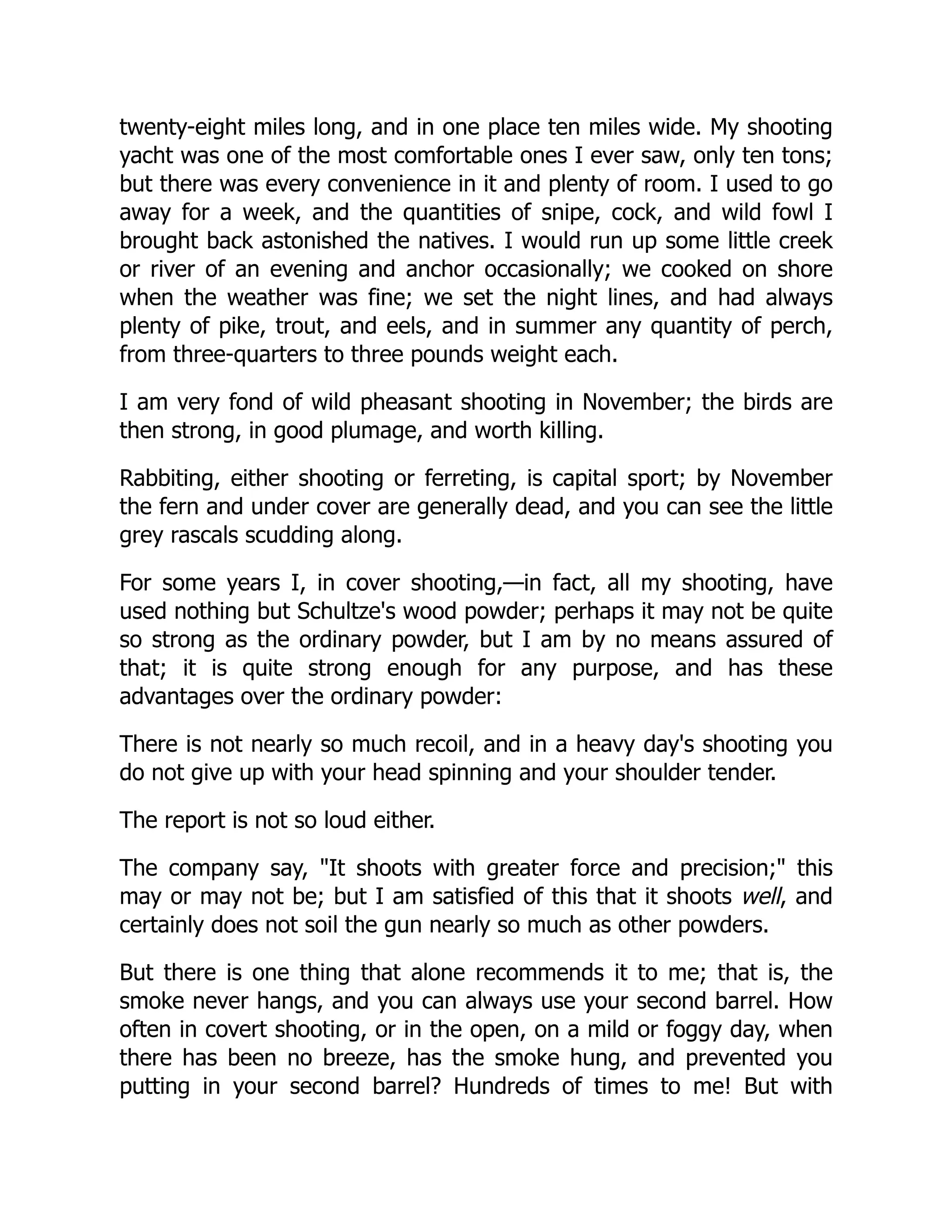 twenty-eight miles long, and in one place ten miles wide. My shooting
yacht was one of the most comfortable ones I ever saw, only ten tons;
but there was every convenience in it and plenty of room. I used to go
away for a week, and the quantities of snipe, cock, and wild fowl I
brought back astonished the natives. I would run up some little creek
or river of an evening and anchor occasionally; we cooked on shore
when the weather was fine; we set the night lines, and had always
plenty of pike, trout, and eels, and in summer any quantity of perch,
from three-quarters to three pounds weight each.
I am very fond of wild pheasant shooting in November; the birds are
then strong, in good plumage, and worth killing.
Rabbiting, either shooting or ferreting, is capital sport; by November
the fern and under cover are generally dead, and you can see the little
grey rascals scudding along.
For some years I, in cover shooting,—in fact, all my shooting, have
used nothing but Schultze's wood powder; perhaps it may not be quite
so strong as the ordinary powder, but I am by no means assured of
that; it is quite strong enough for any purpose, and has these
advantages over the ordinary powder:
There is not nearly so much recoil, and in a heavy day's shooting you
do not give up with your head spinning and your shoulder tender.
The report is not so loud either.
The company say, "It shoots with greater force and precision;" this
may or may not be; but I am satisfied of this that it shoots well, and
certainly does not soil the gun nearly so much as other powders.
But there is one thing that alone recommends it to me; that is, the
smoke never hangs, and you can always use your second barrel. How
often in covert shooting, or in the open, on a mild or foggy day, when
there has been no breeze, has the smoke hung, and prevented you
putting in your second barrel? Hundreds of times to me! But with
 