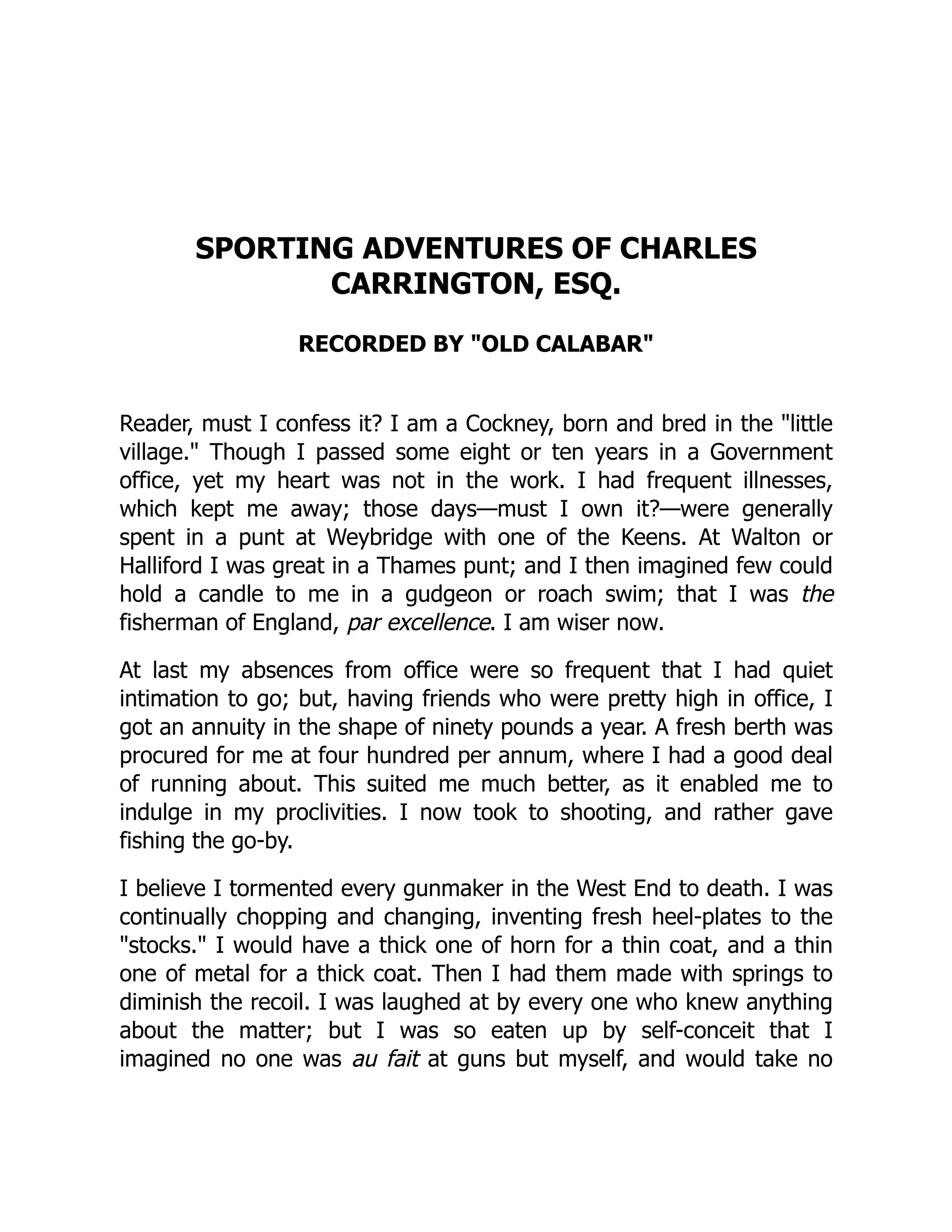 SPORTING ADVENTURES OF CHARLES
CARRINGTON, ESQ.
RECORDED BY "OLD CALABAR"
Reader, must I confess it? I am a Cockney, born and bred in the "little
village." Though I passed some eight or ten years in a Government
office, yet my heart was not in the work. I had frequent illnesses,
which kept me away; those days—must I own it?—were generally
spent in a punt at Weybridge with one of the Keens. At Walton or
Halliford I was great in a Thames punt; and I then imagined few could
hold a candle to me in a gudgeon or roach swim; that I was the
fisherman of England, par excellence. I am wiser now.
At last my absences from office were so frequent that I had quiet
intimation to go; but, having friends who were pretty high in office, I
got an annuity in the shape of ninety pounds a year. A fresh berth was
procured for me at four hundred per annum, where I had a good deal
of running about. This suited me much better, as it enabled me to
indulge in my proclivities. I now took to shooting, and rather gave
fishing the go-by.
I believe I tormented every gunmaker in the West End to death. I was
continually chopping and changing, inventing fresh heel-plates to the
"stocks." I would have a thick one of horn for a thin coat, and a thin
one of metal for a thick coat. Then I had them made with springs to
diminish the recoil. I was laughed at by every one who knew anything
about the matter; but I was so eaten up by self-conceit that I
imagined no one was au fait at guns but myself, and would take no
 