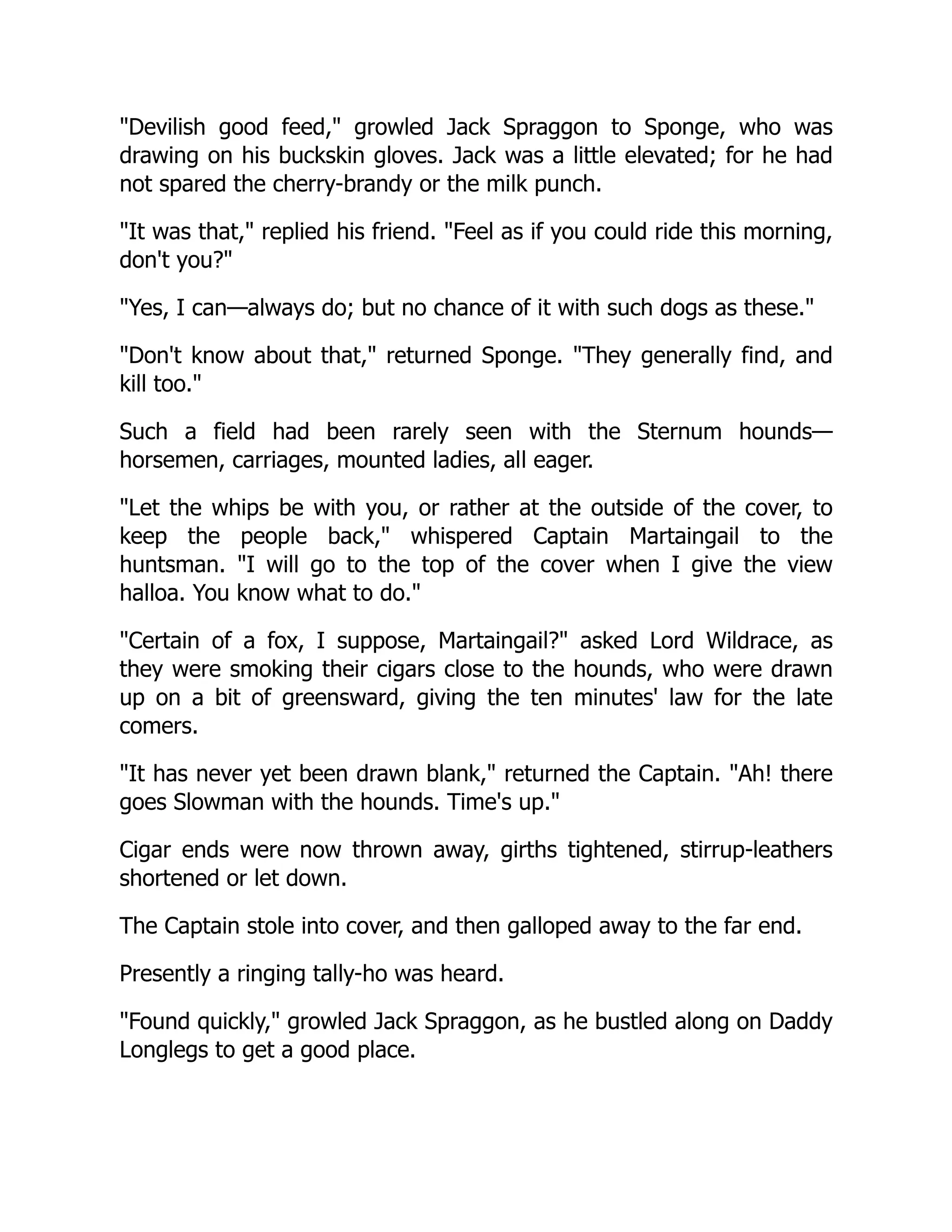 "Devilish good feed," growled Jack Spraggon to Sponge, who was
drawing on his buckskin gloves. Jack was a little elevated; for he had
not spared the cherry-brandy or the milk punch.
"It was that," replied his friend. "Feel as if you could ride this morning,
don't you?"
"Yes, I can—always do; but no chance of it with such dogs as these."
"Don't know about that," returned Sponge. "They generally find, and
kill too."
Such a field had been rarely seen with the Sternum hounds—
horsemen, carriages, mounted ladies, all eager.
"Let the whips be with you, or rather at the outside of the cover, to
keep the people back," whispered Captain Martaingail to the
huntsman. "I will go to the top of the cover when I give the view
halloa. You know what to do."
"Certain of a fox, I suppose, Martaingail?" asked Lord Wildrace, as
they were smoking their cigars close to the hounds, who were drawn
up on a bit of greensward, giving the ten minutes' law for the late
comers.
"It has never yet been drawn blank," returned the Captain. "Ah! there
goes Slowman with the hounds. Time's up."
Cigar ends were now thrown away, girths tightened, stirrup-leathers
shortened or let down.
The Captain stole into cover, and then galloped away to the far end.
Presently a ringing tally-ho was heard.
"Found quickly," growled Jack Spraggon, as he bustled along on Daddy
Longlegs to get a good place.
 
