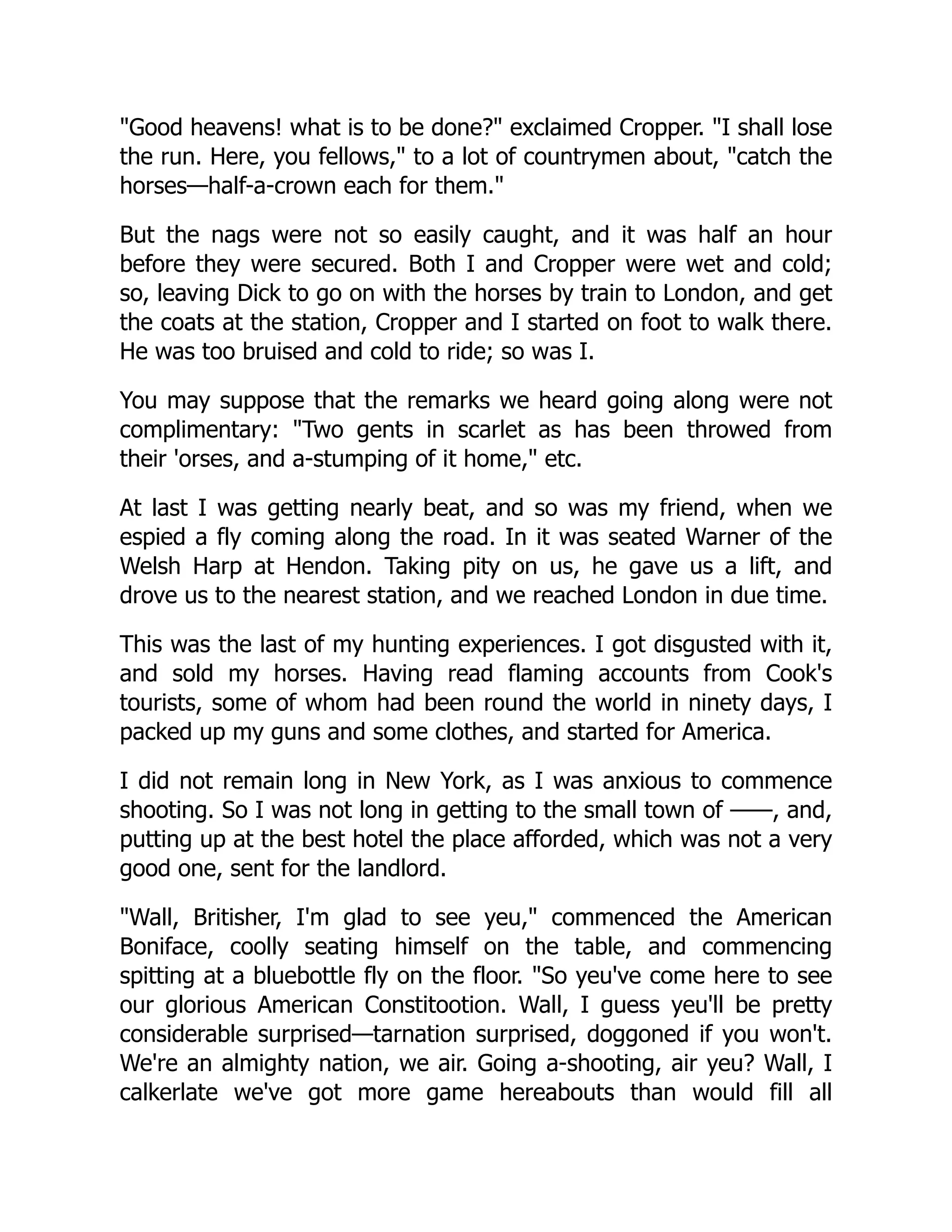 "Good heavens! what is to be done?" exclaimed Cropper. "I shall lose
the run. Here, you fellows," to a lot of countrymen about, "catch the
horses—half-a-crown each for them."
But the nags were not so easily caught, and it was half an hour
before they were secured. Both I and Cropper were wet and cold;
so, leaving Dick to go on with the horses by train to London, and get
the coats at the station, Cropper and I started on foot to walk there.
He was too bruised and cold to ride; so was I.
You may suppose that the remarks we heard going along were not
complimentary: "Two gents in scarlet as has been throwed from
their 'orses, and a-stumping of it home," etc.
At last I was getting nearly beat, and so was my friend, when we
espied a fly coming along the road. In it was seated Warner of the
Welsh Harp at Hendon. Taking pity on us, he gave us a lift, and
drove us to the nearest station, and we reached London in due time.
This was the last of my hunting experiences. I got disgusted with it,
and sold my horses. Having read flaming accounts from Cook's
tourists, some of whom had been round the world in ninety days, I
packed up my guns and some clothes, and started for America.
I did not remain long in New York, as I was anxious to commence
shooting. So I was not long in getting to the small town of ——, and,
putting up at the best hotel the place afforded, which was not a very
good one, sent for the landlord.
"Wall, Britisher, I'm glad to see yeu," commenced the American
Boniface, coolly seating himself on the table, and commencing
spitting at a bluebottle fly on the floor. "So yeu've come here to see
our glorious American Constitootion. Wall, I guess yeu'll be pretty
considerable surprised—tarnation surprised, doggoned if you won't.
We're an almighty nation, we air. Going a-shooting, air yeu? Wall, I
calkerlate we've got more game hereabouts than would fill all
 