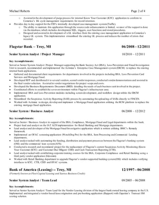 Michael Roberts Page 2 of 4
o Assisted in the development of purge process for internal Know Your Customer (KYC) application to conform to
Comerica’s life cycle management requirements for record retention.
 Provides day to day support for the FID’s internally developed case management system(Traffic).
o The ability to maintain this application through the source code enhancements is limited, so most of the support is done
via the database,which includes development SQL, triggers, user functions and stored procedures.
o Designed and assisted in development of a GL interface from the existing case management application to Comerica’s
legacy GL system. This implementation streamlined the existing GL process and reduces the number of errors that
occurred.
Flagstar Bank – Troy, MI 06/2008– 12/2011
Senior System Analyst / Project Manager 10/2010 – 12/2011
Key Accomplishments:
Served as Senior System Analyst / Project Managersupporting the Bank Secrecy Act (BSA), Loss Prevention and Fraud Investigation
Unit to research, recommended and implemented the Actimize’s Enterprise Case Management system (ERCM) to replace the existing
internal bank applications.
 Gathered and documented client requirements for departments involved in the projects including BSA, Loss Prevention Card
Services and Mortgage Fraud.
 Developed RFP and distributed it to several vendors,scored vendorresponses,conducted vendordemonstrations and assisted in
the final vendor selection. Assisted in vendor negotiations for project scope and costs.
 Developed the Business Requirements Document (BRD) detailing the needs of each business unit involved in the project.
 Coordinated efforts to establish the severenvironment within Flagstar’s infrastructure area.
 Implemented BSA and Loss Prevention modules including screen development, and workflow design within the ERCM
application.
 Streamlined the Suspicious Activity Reporting (SAR) process by automating the uploading of SARs directly to FINCEN.
 Worked with Actimize to design, develop and implement a Mortgage Fraud application utilizing the RCM platform to replace the
existing mortgage fraud application.
Senior System / Business Analyst 06/2008 – 12/2012
Key Accomplishments:
Served as Senior / Business Analyst in support of the BSA, Compliance, Mortgage Fraud and Legal departments within the bank.
 Project lead and analyst on the IAT ACH implementation for Retail Banking and Mortgage departments.
 Lead analyst and developer of the Mortgage Fraud Investigative application which is written utilizing BMC’s Remedy
framework.
 Implemented an OFAC screening application (WatchDog Pro) for the BSA, Item Processing and Commercial Lending
departments.
 Lead analyst tasked with automating the funding, distribution and payment processes between the Flagstar’s banking system
(OSI) and the commercial loan system(AFS).
 Conducted a research and recommend project for the replacement of Flagstar’s current Suspicious Activity Monitoring (Know
Your Customer (KYC) and Customer Due Diligent CDD) and Cash Transaction Reporting (CTR).
 Lead analyst tasked with establishing corporate training courses for the BSA, Corporate Compliance and Retail Banking using a
third party vendor application (Edcomm).
 Worked with Retail Banking department to upgrade Flagstar’s vendor supported banking system(OSI) which includes verifying
interfaces to KYC, CTR, CDD and OFAC systems.
Bank of America (Leasing) -- Troy, MI 12/1997– 06/2008
(Formerly known as Fleet Capital Leasing and Sanwa Business Credit)
Senior System Analyst / Team Lead 09/2005 – 06/2008
Key Accomplishments:
Served as Senior System Analyst / Team Lead for the Vendor Leasing division of the largest bank owned leasing company in the U.S.
Implemented and integrated a vendor based lease origination and pre-booking application (Rapport) with Experian’s Transact SM
scoring solution.
 