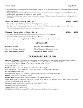 Michael Roberts Page 4 of 4
 Enhanced existing Gas Transportation systemwith City of Detroit tax, 3% withdrawal limitations, consolidated billing and broker
allocation process.
 Responsible for replacement of MichCon’s meter test facility, consolidation of meter reading process between MichCon and
Detroit Edison and supported the Commercial Billing System.
 Lead analyst and developer involved in joint meter reading ventures with Detroit Edison, Consumers Energy and Alpena Power
and Light.
Comerica Bank – Auburn Hills, MI 11/1990– 10/1992
 Lead analyst responsible for implementation of a check processing system
 Developed systemand programspecifications for the conversion of the Unisys itemprocessing systemto an IBM system.
 Maintained and supported the Communication Management system.
Chrysler Corporation – Centerline, MI 11/1986– 11/1990
 Developed and implemented a corporate human resource systemusing CICS/COBOL/DB2
 Group level Database Administrator and Data Resource Manager
 Customer support and training for Medical and Safety modules for the hourly employment system
EDUCATION
Wayne State University Masters of Business Administration
University of Michigan - Dearborn B.S. in Management Information Systems
Henry Ford Community College Associates in Computer Science
TECHNOLOGIES SUPPORTED
Application Development: MS Access,VB Script, Drools, JavaScript, XML/XSL, BMC Remedy, Informatica, IBM WebSphere,
Java, C++, COBOL, CICS, FOCUS, Easytrieve, UNIX Shell Scripts, Perl, MS Access,Excel, Word, Office
Case Management: Actimize ERCM, Intellinx, Peoplesoft CRM, ICMS, CaseTrack
Testing Tools: HP Quality Center
Bank SecrecyAct:Actimize AML, Wolters Kluwer Wiz Sentri, WatchDog Pro
Fraud Investigation: Actimize Debit Card, Actimize IFM, Intellinx Internal Fraud, FraudLink Kite
Risk andCompliance: RSA Archer
Financial/Leasing: Rapport,InfoLease,CCEx, CapitalStream, SuperTrump,T-Value,CIMS, ALAS,AFS
Database: Oracle, Sybase,DB2, Access,Unidata
Reporting Tools: Hyperion (Brio), SAP BusinessObjects,OracleOBIEE, IBM Cognos
Support Tools: Toad, Toad Data Point, DBArtisan, Aqua Data Studio, TIBCO, Cron, Xpediter, Intertest, Debug-Aid, CA7 Scheduler,
TSO/SPF, ISPF, ROSCOE, CVS, Source Save
Operating Systems: Windows Server and Desktop, UNIX, LINX, MVS/XA
Web Servers: IIS, Tomcat, WebSphere
Telephony: DirTalk 6000 Voice Response
Certifications: Certified Fraud Analyst (CFE), Certified ScrumMasterforAgile software development
 