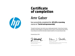 Certicate
of completion
Amr Gaber
has successfully completed the HP LIFE e-Learning
course on “Social entrepreneurship”
Through this self-paced, short online course, totaling approximately 1 Contact Hour, the above
participant actively engaged in an exploration of how to assess a social enterprise idea and how
to use software to record the information needed to build his or her social enterprise idea.
Presented July 4, 2015
Jeannette Weisschuh
Director, Economic Progress
HP Corporate Aﬀairs
Rebecca J. Stoeckle
Vice President and Director, Health and Technology
Education Development Center, Inc.
Certicate serial #1791810-24701
 