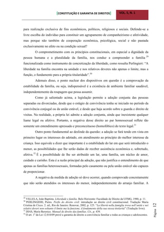 [CONSTITUIÇÃO E GARANTIA DE DIREITOS] VOL. 5, N. 1
Página12
para realização exclusiva de fins econômicos, políticos, religiosos e sociais. Defende-se a
livre escolha do indivíduo para constituir um agrupamento de companheirismo e afetividade,
mas porque não também de cooperação econômica, psicológica, social e não pautada
exclusivamente no afeto ou na condição sexual?
O comprometimento com os princípios constitucionais, em especial a dignidade da
pessoa humana e a pluralidade da família, nos conduz a compreender a família 29
funcionalizada como instrumento de concretização da liberdade, como ressalta Perlingieri: “A
liberdade na família encontra na unidade e nos relativos deveres não apenas o limite, mas a
função, o fundamento para a própria titularidade”.30
Ademais disso, o ponto nuclear dos dispositivos em questão é a comprovação da
estabilidade da família, ou seja, indispensável é a existência de ambiente familiar saudável,
independentemente da roupagem que possa assumir.
Como já salientado acima, a legislação permite a adoção conjunta das pessoas
separadas ou divorciadas, desde que o estágio de convivência tenha se iniciado no período da
convivência conjugal ou da união estável, e desde que haja acordo sobre a guarda e direito de
visitas. Na realidade, a própria lei admite a adoção conjunta, ainda que inexistente qualquer
liame legal ou afetivo. Portanto, a negativa desse direito ao par homossexual reflete tão
somente um entendimento apressado e preconceituoso (homofóbico) do texto legal.31
Outro ponto fundamental ao deslinde da questão: a adoção se fará tendo em vista em
primeiro lugar os interesses do adotado, em atendimento ao princípio do melhor interesse da
criança. Isso equivale a dizer que importante é a estabilidade do lar em que será introduzido o
menor, as possibilidades que lhe serão dadas de receber assistência econômica e, sobretudo,
afetiva.32
É a possibilidade de lhe ser atribuído um lar, uma família, um núcleo de amor,
cuidado e carinho. Esta é a razão principal da adoção, que não justifica o entendimento de que
apenas as famílias heterossexuais, formadas pelo casamento ou pela união estável são capazes
de proporcionar.
A negativa da medida de adoção só deve ocorrer, quando comprovado concretamente
que não serão atendidos os interesses do menor, independentemente do arranjo familiar. A
29
VILLELA, João Baptista. Liberdade e família. Belo Horizonte: Faculdade de Direito da UFMG, 1980, p. 11.
30
PERLINGIERI, Pietro. Perfis do direito civil: introdução ao direito civil constitucional. Tradução Maria
Cristina de Cicco. 2. ed., Rio de Janeiro: Renovar, 2002, p. 125: “La libertà nella famiglia trova nell´unità e nei
relativi doveri non soltanto il limite ma la funzione, il fondamento della sua stessa titolarità” (Tradução livre).
31
DIAS, Maria Berenice. Manual de direito das famílias. Cit., p. 439.
32
O art. 1o
da Lei 12.010/09 prevê a garantia do direito a convivência familiar a todas as crianças e adolescentes.
 