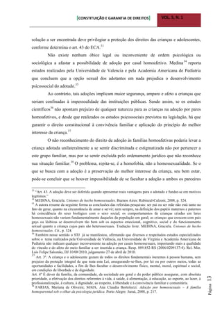 [CONSTITUIÇÃO E GARANTIA DE DIREITOS] VOL. 5, N. 1
Página13
solução a ser encontrada deve privilegiar a proteção dos direitos das crianças e adolescentes,
conforme determina o art. 43 do ECA.33
Não existe nenhum óbice legal ou inconveniente de ordem psicológica ou
sociológica a afastar a possibilidade de adoção por casal homoafetivo. Medina34
reporta
estudos realizados pela Universidade de Valencia e pela Academia Americana de Pediatria
que concluem que a opção sexual dos adotantes em nada prejudica o desenvolvimento
psicossocial do adotado.35
Ao contrário, tais adoções implicam maior segurança, amparo e afeto a crianças que
seriam confinadas à impessoalidade das instituições públicas. Sendo assim, se os estudos
científicos36
não apontam prejuízo de qualquer natureza para as crianças na adoção por pares
homoafetivos, e desde que realizados os estudos psicossociais previstos na legislação, há que
garantir o direito constitucional à convivência familiar e aplicação do princípio do melhor
interesse da criança.37
O não reconhecimento do direito de adoção às famílias homoafetivas poderia levar a
criança adotada unilateralmente a se sentir discriminada e estigmatizada não por pertencer a
este grupo familiar, mas por se sentir excluída pelo ordenamento jurídico que não reconhece
sua situação familiar.38
O problema, repita-se, é a homofobia, não a homossexualidade. Se o
que se busca com a adoção é a preservação do melhor interesse da criança, seu bem estar,
pode-se concluir que se houver impossibilidade de se facultar a adoção a ambos os parceiros
33
“Art. 43. A adoção deve ser deferida quando apresentar reais vantagens para o adotado e fundar-se em motivos
legítimos.”
34
MEDINA, Graciela. Uniones de hecho homosexuales. Buenos Aires: Rubinzal-Culzoni, 2008, p. 324.
35
A autora resume da seguinte forma as conclusões das referidas pesquisas: ser pai ou ser mãe não está tanto no
fato de gerar, quanto na circunstância de amar e servir; nem sempre, na definição dos papéis maternos e paternos
há coincidência do sexo biológico com o sexo social; os comportamentos de crianças criadas em lares
homossexuais não variam fundamentalmente daqueles da população em geral; as crianças que crescem com pais
gays ou lésbicas se desenvolvem tão bem sob os aspectos emocional, cognitivo, social e do funcionamento
sexual quanto a criança cujos pais são heterossexuais. Tradução livre. MEDINA, Graciela. Uniones de hecho
homosexuales. Cit., p. 324.
36
Também nesse sentido o STJ já se manifestou, afirmando que diversos e respeitados estudos especializados
sobre o tema realizados pela Universidade de Valência, na Universidade de Virgínia e Academia Americana de
Pediatria não indicam qualquer inconveniente na adoção por casais homossexuais, importando mais a qualidade
do vínculo e do afeto do meio familiar a ser inserida a criança. Resp. 889.852-RS (2006/0209137-4). Rel. Min.
Luis Felipe Salomão, DJ 10/08/2010, julgamento 27 de abril de 2010.
37
Art. 3º. A criança e o adolescente gozam de todos os direitos fundamentais inerentes à pessoa humana, sem
prejuízo da proteção integral de que trata esta Lei, assegurando-se-lhes, por lei ou por outros meios, todas as
oportunidades e facilidades, a fim de lhes facultar o desenvolvimento físico, mental, moral, espiritual e social,
em condições de liberdade e de dignidade.
Art. 4º É dever da família, da comunidade, da sociedade em geral e do poder público assegurar, com absoluta
prioridade, a efetivação dos direitos referentes à vida, à saúde, à alimentação, à educação, ao esporte, ao lazer, à
profissionalização, à cultura, à dignidade, ao respeito, à liberdade e à convivência familiar e comunitária.
38
FARIAS, Mariana de Oliveira; MAIA, Ana Claudia Bortolozzi. Adoção por homossexuais – A família
homoparental sob o olhar da psicologia jurídica. Porto Alegre: Juruá, 2008, p. 217.
 