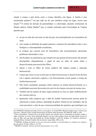 [CONSTITUIÇÃO E GARANTIA DE DIREITOS] VOL. 5, N. 1
Página15
relação à criança e pela forma como a criança identifica esta figura. A família é uma
estruturação psíquica,43
em que cada um de seus membros ocupa um lugar, exerce uma
função.44
O critério de aferição da parentalidade é a afetividade, elemento estruturante da
filiação adotiva. Relata Medina45
que os estudos realizados pela Universidade de Virgínia
apontam que:
 ser pai ou mãe não esta tanto no fato de gera, mas principalmente na circunstância de
amar;
 nem sempre na definição dos papéis paternos e maternos há coincidência entre o sexo
biológico e o desempenhado socialmente;
 as crianças que crescem num lar homoafetivo não necessariamente apresentam
problemas relacionados a isso;
 não há dados ou justificativas que comprovem que pessoas homossexuais não possam
desempenhar adequadamente o papel de pais ou mães de modo afetar o
desenvolvimento psicossocial dos filhos;
 educar e criar os filhos de forma saudável não implica criação e educação
heterossexual;
 criança que cresce ou um ou dois pais ou mães homossexuais se desenvolvem tão bem
sob o aspecto emocional, cognitivo e do funcionamento sexual quanto a criança de
família heterossexual.
 Não foram constatados quaisquer efeitos danosos ao normal desenvolvimento ou à
estabilidade emocional decorrentes do convívio de crianças com pais do mesmo sexo.
 Também não há registro de dano sequer potencial ou risco ao sadio estabelecimento
dos vínculos afetivos.
 Igualmente nada comprova que a falta do modelo heterossexual acarreta perda de
referenciais a tornar confusa a identidade de gênero. Diante de tais resultados, não há
como prevalecer o mito de que a homossexualidade dos genitores gere patologias nos
pai. (PEREIRA, Rodrigo da Cunha. Direito e psicanálise. In: GALUPPO, Marcelo Campos (org.). O Brasil que
queremos: reflexões sobre o Estado Democrático de Direito. Belo Horizonte: PUCMINAS, 2006, p. 638).
43
Para a psicanálise, a família não é um grupo natural, mas cultural, não se construindo por homem, mulher e
filhos. Consiste, ao revés, numa edificação psíquica, em que cada membro ocupa um lugar/função de pai, de
mãe, de filho, sem que haja necessidade de vínculo biológico. (LACAN, Jacques. Os complexos familiares.
Tradução Marco Antonio Coutinho. Rio de Janeiro: Jorge Zahar, 2002, p.14).
44
PEREIRA, Rodrigo da Cunha A ética da convivência familiar e sua efetividade no cotidiano dos tribunais.
Rio de Janeiro: Forense, 2006, p. 152-159.
45
MEDINA, Graciela. Uniones de hecho homosexuales. Cit., p. 324.
 