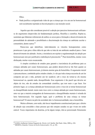 [CONSTITUIÇÃO E GARANTIA DE DIREITOS] VOL. 5, N. 1
Página16
filhos.
 Nada justifica a estigmatizada visão de que a criança que vive em um lar homossexual
será socialmente rejeitada ou haverá prejuízo a sua inserção social.
Aqueles que não consideram possível a adoção por parceiros homossexuais utilizam-
se de argumentos desprovidos de fundamentação jurídica, filosófica e científica. Repita-se,
sustentam que faltariam referenciais de ambos os sexos para a formação e desenvolvimento da
personalidade do adotando e possibilitaria a discriminação da criança no ambiente escolar e
comunitário, dentre outros.46
Parece-nos que identificar, indevidamente os vínculos homoparentais como
promíscuos é que gera a falsa idéia de que não se trata de um ambiente saudável para o bom
desenvolvimento do adotado. Assim, a insistência em rejeitar a regulamentação da adoção por
homossexuais tem por justificativa indisfarçável preconceito.47
Pura homofobia, muitas vezes
disfarçada, muitas vezes escancarada.
A simples existência de estudos para garantir a inexistência de problemas para as
crianças adotadas por casais homossexuais, que podem desenvolver-se tão bem quanto as
adotadas por casais heterossexuais, já denota enorme grau de homofobia. O argumento inicial
e preconceituoso, combatido pelos estudos citados, é o de que toda criança necessita de um lar
composto por pai e mãe, portanto um lar saudável, sob o risco de tornar-se ela mesma
homossexual ou, quando nada, desequilibrada. Esse argumento é tão pueril que deveria ser
objeto de riso, não de estudos da comunidade científica, que tem mais o que fazer. Em
primeiro lugar, se a criança adotada por homossexuais corre o risco de se tornar homossexual
ou desequilibrada mental, muito mais risco corre a criança adotada por casais heterossexuais,
uma vez que a maioria esmagadora de homossexuais e desequilibrados mentais é oriunda de
lares heterossexuais. Em segundo lugar, qual o problema de uma criança se tornar
homossexual? O cancro na pele da sociedade não é a homossexualidade, mas a homofobia.
Muitos afirmam, com razão, não haver impedimento constitucional para que o direito
de adoção seja concedido a duas pessoas que não estejam casadas ou que vivam em união
estável. Vozes importantes da doutrina, já há algum tempo, têm-se posicionado firmemente
46
GAMA, Guilherme Calmon Nogueira da. Direito civil: família. São Paulo: Atlas, 2008, p. 436.
47
MEDINA, Graciela. Uniones de hecho homosexuales. Cit., p. 324.
 