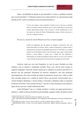 [CONSTITUIÇÃO E GARANTIA DE DIREITOS] VOL. 5, N. 1
Página18
Negar a possiblidade de adoção ao par homoafetivo é deixar a realidade encoberta
pelo véu da homofobia.52
A Ministra Carmen Lúcia Antunes Rocha53
na, anteriormente citada
decisão do STF, assim se manifestou acerca da união homoafetiva:
É certo; nem sempre a vida é entendível. E pode-se tocar a vida sem se entender;
pode-se não adotar a mesma escolha do outro; só não se pode deixar de aceitar essa
escolha, especialmente porque a vida é do outro e a forma escolhida para se viver
não esbarra nos limites do Direito. Principalmente, porque o Direito existe para a
vida, não a vida para o Direito.
Por sua vez, excerto do voto do Ministro Luiz Fux, no mesmo julgado:
Canetas de magistrados não são capazes de extinguir o preconceito, mas, num
Estado Democrático de Direito, detêm o poder de determinar ao aparato estatal a
atuação positiva na garantia da igualdade material entre os indivíduos e no combate
ostensivo às discriminações odiosas. Esta Corte pode, aqui e agora, firmar posição
histórica e tornar público e cogente que o Estado não será indiferente à
discriminação em virtude da orientação sexual de cada um; ao revés, será o primeiro
e maior opositor do preconceito aos homossexuais em qualquer de suas formas.
Atente-se ainda que com mais frequência, no caso de pares formados por duas
mulheres, uma se submete à reprodução assistida. Nesse caso, não há como escapar às
seguintes indagações: Será mãe somente aquela que se submeteu ao processo procriativo? A
parceira que não participou fisicamente do processo reprodutivo, mas dele participou
psicologicamente, deve ficar excluída da relação de parentesco, mesmo que o filho só tenha
sido concebido porque era a vontade de ambas? Parece que permitir exclusivamente que o
vínculo biológico identifique o vínculo jurídico é retroceder e abandonar todas as conquistas
do Direito de Família. Como assinala Facchin,54
“não são os laços bioquímicos que indicam a
figura do pai, mas sim o cordão umbilical do afeto”.
Anota Perlingieri55
que se o Estado reconhece à família um papel promocional e
educativo, voltado ao desenvolvimento da personalidade, qualquer modelo de família merece
52
DIAS, Maria Berenice. Manual de direito das famílias. Cit., p. 354.
53
STF: Ação Direta de Inconstitucionalidade n. 4277/Arguição de Descumprimento de Preceito Fundamental n.
132.
54
FACCHIN, Luiz Edson. Teoria crítica do direito civil. Rio de Janeiro: Renovar, 2003, p. 123.
55
PERLINGIERI, Pietro. Il diritto civile nella legalità costituzionale. Napoli: Edizioni Scientifiche, 2001, p.
491.
 