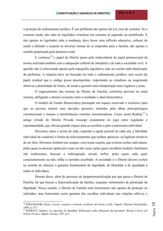 [CONSTITUIÇÃO E GARANTIA DE DIREITOS] VOL. 5, N. 1
Página19
a proteção do ordenamento jurídico. É um problema não apenas da Lei, mas de costume. Se o
costume muda, não cabe ao legislador cristalizar um costume já superado ou modificado. E
não apenas ao legislador cabe a mudança, deve haver uma reflexão educativa, cultural de
modo a difundir o respeito às diversas formas de se empenhar para a família, não apenas o
modelo perpetuado pela doutrina cristã.
E continua:56
o papel do Direito passa pela redescoberta do papel promocional da
norma realizada também com a adequação cultural do intérprete e de toda a sociedade civil. A
questão não é solucionada apenas pela topografia legislativa, mas na correta individualização
do problema. A resposta deve ser buscada em todo o ordenamento jurídico, sem receio do
papel residual que o código possa desempenhar, importando ao estudioso ou magistrado
observar a pluralidade de fontes, de modo a garantir uma interpretação mais orgânica e justa.
O engessamento das normas de Direito de Família, conforme previsto no atual
sistema, deflagram o abismo existente entre a realidade o ideal democrático.
O modelo de Estado Democrático pressupõe um espaço reservado e exclusivo para
que as pessoas tomem suas decisões pessoais, tuteladas pela tábua principiológica
constitucional e imunes a interferências externas normatizadoras. Como anota Rodotà,57
a
antiga virtude do Direito Privado ressurge exatamente no jogo entre regulação e
espontaneidade, que ofereça grande espaço para as escolhas e para a autonomia individual.
Devemos, antes e acima de tudo, respeitar a opção pessoal de cada um, a liberdade
individual de constituir a forma de relacionamento que melhor aprouver, na legítima tentativa
de ser feliz. Devemos lembrar-nos sempre, com muita cautela, que existem razões individuais,
pelas quais as pessoas optam por casar ou não casar, pelas quais escolhem modelos familiares
não tradicionais, buscam a redesignação sexual, enfim, pelas quais cada qual,
conscientemente ou não, trilha o caminho escolhido. A sociedade e o Direito devem evoluir
no sentido de oferecer a garantia fundamental de dignidade, de liberdade e de igualdade a
todos os indivíduos.
Demais disso, além do processo de despatrimonialização por que passa o Direito de
Família, há que buscar a funcionalização da família, enquanto instrumento de promoção da
dignidade. Nesse sentido, o Direito de Família será instrumento não apenas de proteção ao
indivíduo, mas funcionará como garantia das escolhas individuais nas relações afetivas e
56
PERLINGIERI, Pietro. Scuole, tendenze e metodi: problemi del diritto civille. Napoli: Edizioni Scientifiche,
1989, p. 211.
57
RODOTÀ, Stefano. Lo specchio di Stendhal: Riflessioni sulla riflessioni dei privatisti. Rivista Critica del
Diritto Privato, Napoli: Jovene, 1997, p 5.
 