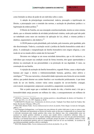 [CONSTITUIÇÃO E GARANTIA DE DIREITOS] VOL. 5, N. 1
Página20
como limitador ao abuso de poder de um indivíduo sobre o outro.
A adoção da principiologia constitucional, todavia, pressupõe a repolitização do
Direito, a preocupação com o conteúdo das normas, a aceitação do pluralismo jurídico e a
legitimação da ordem jurídica.58
O Direito de Família, em sua concepção constitucionalizada, mostra-se como sistema
aberto, que se alimenta também da atividade jurisdicional criadora, razão pela qual não pode
ser trabalhado como mero ato mecânico de aplicação da Lei, afinal, o sistema jurídico é
dialético, argumentativo, não dedutivo.59
A CR/88 pauta-se pela pluralidade, pela inclusão, pela isonomia, pela igualdade, pela
não discriminação. Todavia, a aceitação social e jurídica da família homoafetiva ainda não é
plena. A condenação e marginalização da família homoafetiva tem origem religiosa, e este
modo de ser no mundo afetivo ainda não foi laicizado.60
Devemos nos indagar se em nossa sociedade democrática, que se diz inclusiva, os
indivíduos que exerçam sua condição sexual de forma irrestrita, têm iguais oportunidades e
direitos na construção de sua personalidade e na promoção de sua dignidade. E mais, na
construção de sua família.
A rejeição da aceitação da família homoafetiva, segundo Welter, causa a objetivação
humana por negar o direito a tridimensionalidade humana, genética, (des) afetiva e
ontológica.61 62
Por esse raciocínio, a homoafetividade representa uma forma de ser-no-mundo
afetivo, que poderá denotar seu caráter familiar a ser reconhecido juridicamente. A par deste
modo de ser em família, existem várias outras acepções de ser-em-família: conjugal,
convivencial, monoparental, unipessoal, socioafetiva, anaparental, reconstituída.
Não se pode negar que a realidade do mundo da vida, a história atual, é de que a
homoafetividade esteja presente em milhares de vidas, e consequentemente em milhares de
58
AMARAL, Francisco. Transformações dos sistemas positivos a descodificação do direito civil brasileiro. O
Direito, ano 129, v. I, n. II, 1997. Separata. p. 44-45.
59
LORENZETTI, Ricardo Luis. Fundamentos do direito privado. Tradução Vera Maria Jacob de Fradera. São
Paulo: Revista dos Tribunais, 1998, p.231.
60
WELTER, Belmiro Pedro. Teoria tridimensional do direito da família. Porto Alegre: Livraria do Advogado,
2009, p. 176.
61
Pela linguagem heideggeriana, o ser humano tem uma abertura de caráter triplo para si, para os outros e para
as coisas. Aplicando esse pensamento ao Direito de Família, pode ser dito que a compreensão do ser humano não
é efetivada unicamente pelo mundo genético (das coisas, dos objetos), mas, sim, compreendido como um
acontecer no mundo genético (abertura as coisas), num mundo afetivo e desafetivo (abertura: afeto, ou
fechamento: desafeto, para os outros ) e mundo ontológico (abertura para si). É por isso que pela hermenêutica
filosófica, o ser humano deixa der ser objetificado, coisificado, porque ele perde o viés solitário, unitário, a visão
monocular da normatização genética, para ser compreendido como um ser em sua totalidade, no acontecer de
sua tridimensionalidade, genética, afetiva e ontológica.
62
WELTER, Belmiro Pedro. Teoria tridimensional do direito da família. Cit., p. 196.
 