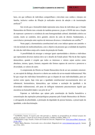 [CONSTITUIÇÃO E GARANTIA DE DIREITOS] VOL. 5, N. 1
Página21
lares, em que milhares de indivíduos compartilham e desvelam seus sonhos e desejos em
família, inclusive sonhos de filiação já realizados através da adoção e da inseminação
artificial.63
Isto revela que a homoafetividade representa uma classe de indivíduos que o Estado
Democrático de Direito tem a missão de também promover, já que a CR/88 não tem a função
de expressar e promover a existência de uma homogeneidade cultural, identidade coletiva ou
coesão, muito ao contrário, deve garantir, através da carta de direitos fundamentais, a
convivência e promoção entre sujeitos de interesses diversos e virtualmente em conflito.64
Neste papel, a hermenêutica constitucional está a nos indicar apenas um caminho: o
viés da inclusão do multiculturalismo, com o objetivo de procurar que a realidade da trajetória
da vida dos indivíduos esteja sob o manto da proteção do Estado.
A possibilidade de enxergar e outorgar iguais oportunidades e direitos a indivíduos
que representem diversos matizes deve ser o desafio do Estado plural. Não há de fato regime
democrático, quando é exigido que todos os interesses e valores sejam aceitos como
absolutos, eternos, iguais, formais; enquanto não formos capazes de conviver e promover a
diversidade, os valores do outro.
A compreensão do Direito no Estado Democrático há de ser um constante construir-
se, um espiral de diálogo, discursivo e aberto aos modos de ser-no-mundo tridimensional. Não
há que exigir dos indivíduos homoafetivos que se dispam de suas individualidades, para ser
aceitos como iguais, haja vista que a igualdade constitucional necessariamente deve ser
substancial, hermenêutica, democrática, que reclame a aceitação da igualdade e da
diversidade tridimensional, sob pena de deflagrar tratamento preconceituoso àquele que
encontrou na homoafetividade o seu jeito de ser.65
Esperam os indivíduos que optam pela constituição da família homafetiva a
concretização das aspirações principiológicas propostas pelo Estado Democrático de Direito:
a salvaguarda da pluralidade, a promoção da dignidade da pessoa humana, a preservação da
igualdade, a não discriminação.
63
ALMEIDA, Suzana. O respeito pela vida (privada e) familiar na jurisprudência do tribunal europeu dos
direitos do homem: a tutela da novas formas de família. Coimbra: Coimbra, 2008, p. 15.
64
FERRAJOLI, Luigi. Pasado y Futuro del Estado de Derecho. Disponível em: www.ucm.es/fltml. Acesso em:
21 fev. 2011.
65
DIAS. Maria, Berenice. Convivendo com a diversidade. Disponível em: www.intrannet.mp.rs.gov.br. Acesso
em: 25 fev. 2011.
 