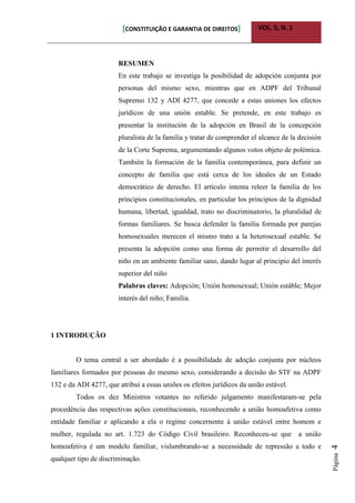 [CONSTITUIÇÃO E GARANTIA DE DIREITOS] VOL. 5, N. 1
Página4
RESUMEN
En este trabajo se investiga la posibilidad de adopción conjunta por
personas del mismo sexo, mientras que en ADPF del Tribunal
Supremo 132 y ADI 4277, que concede a estas uniones los efectos
jurídicos de una unión estable. Se pretende, en este trabajo es
presentar la institución de la adopción en Brasil de la concepción
pluralista de la familia y tratar de comprender el alcance de la decisión
de la Corte Suprema, argumentando algunos votos objeto de polémica.
También la formación de la familia contemporánea, para definir un
concepto de familia que está cerca de los ideales de un Estado
democrático de derecho. El artículo intenta releer la familia de los
principios constitucionales, en particular los principios de la dignidad
humana, libertad, igualdad, trato no discriminatorio, la pluralidad de
formas familiares. Se busca defender la familia formada por parejas
homosexuales merecen el mismo trato a la heterosexual estable. Se
presenta la adopción como una forma de permitir el desarrollo del
niño en un ambiente familiar sano, dando lugar al principio del interés
superior del niño
Palabras claves: Adopción; Unión homosexual; Unión estáble; Mejor
interés del niño; Familia.
1 INTRODUÇÃO
O tema central a ser abordado é a possibilidade de adoção conjunta por núcleos
familiares formados por pessoas do mesmo sexo, considerando a decisão do STF na ADPF
132 e da ADI 4277, que atribui a essas uniões os efeitos jurídicos da união estável.
Todos os dez Ministros votantes no referido julgamento manifestaram-se pela
procedência das respectivas ações constitucionais, reconhecendo a união homoafetiva como
entidade familiar e aplicando a ela o regime concernente à união estável entre homem e
mulher, regulada no art. 1.723 do Código Civil brasileiro. Reconheceu-se que a união
homoafetiva é um modelo familiar, vislumbrando-se a necessidade de repressão a todo e
qualquer tipo de discriminação.
 