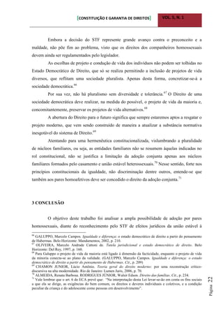[CONSTITUIÇÃO E GARANTIA DE DIREITOS] VOL. 5, N. 1
Página22
Embora a decisão do STF represente grande avanço contra o preconceito e a
maldade, não põe fim ao problema, visto que os direitos dos companheiros homossexuais
devem ainda ser regulamentados pelo legislador.
As escolhas de projeto e condução de vida dos indivíduos não podem ser tolhidas no
Estado Democrático de Direito, que só se realiza permitindo a inclusão de projetos de vida
diversos, que reflitam uma sociedade pluralista. Apenas desta forma, concretizar-se-á a
sociedade democrática.66
Por sua vez, não há pluralismo sem diversidade e tolerância.67
O Direito de uma
sociedade democrática deve realizar, na medida do possível, o projeto de vida da maioria e,
concomitantemente, preservar os projetos de vida alternativos.68
A abertura do Direito para o futuro significa que sempre estaremos aptos a resgatar o
projeto moderno, que vem sendo construído de maneira a atualizar a substância normativa
inesgotável do sistema de Direito.69
Atentando para uma hermenêutica constitucionalizada, vislumbrando a pluralidade
de núcleos familiares, ou seja, as entidades familiares não se resumem àquelas indicadas no
rol constitucional, não se justifica a limitação da adoção conjunta apenas aos núcleos
familiares formados pelo casamento e união estável heterossexuais.70
Nesse sentido, forte nos
princípios constitucionais da igualdade, não discriminação dentre outros, entende-se que
também aos pares homoafetivos deve ser concedido o direito da adoção conjunta.71
3 CONCLUSÃO
O objetivo deste trabalho foi analisar a ampla possibilidade de adoção por pares
homossexuais, diante do reconhecimento pelo STF de efeitos jurídicos da união estável à
66
GALUPPO, Marcelo Campos. Igualdade e diferença: o estado democrático de direito a partir do pensamento
de Habermas. Belo Horizonte: Mandamentos, 2002, p. 210.
67
OLIVEIRA, Marcelo Andrade Cattoni de. Tutela jurisdicional e estado democrático de direito. Belo
Horizonte: Del Rey, 1997, p. 160.
68
Para Galuppo o projeto de vida da maioria está ligado à dimensão da facticidade, enquanto o projeto de vida
da minoria conecta-se ao plano da validade. (GALUPPO, Marcelo Campos. Igualdade e diferença: o estado
democrático de direito a partir do pensamento de Habermas. Cit., p. 209)
69
CHAMON JUNIOR, Lúcio Antônio. Teoria geral do direito moderno: por uma reconstrução crítico-
discursiva na alta modernidade. Rio de Janeiro: Lumen Juris, 2006, p. 70.
70
ALMEIDA, Renata Barbosa. RODRIGUES JÚNIOR, Walsir Edson. Direito das famílias. Cit., p. 234.
71
Vale lembrar que o art. 6 do ECA prevê que: “Na interpretação desta Lei levar-se-ão em conta os fins sociais
a que ela se dirige, as exigências do bem comum, os direitos e deveres individuais e coletivos, e a condição
peculiar da criança e do adolescente como pessoas em desenvolvimento”.
 