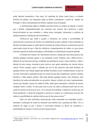 [CONSTITUIÇÃO E GARANTIA DE DIREITOS] VOL. 5, N. 1
Página23
união familiar homoafetiva. Para tanto, foi analisada de forma muito breve a evolução
histórica da adoção, seu tratamento legal no Brasil, comentamos o perfil da adoção em
Portugal e a ideia contemporânea de família, segundo nossa concepção.
A sistematização dada ao trabalho procurou buscar as origens da adoção e mostrar
que a família, independentemente dos contornos que assuma, deve promover o pleno
desenvolvimento de seus membros e, diante dessa concepção, demonstrar a ausência de
qualquer prejuízo a adoção por par homoafetivo.
Verificou-se que ainda é grande a resistência em aceitar a possibilidade de
homossexuais ou parceiros do mesmo sexo habilitarem-se para a adoção. Foram analisadas as
dúvidas suscitadas quanto ao sadio desenvolvimento da criança. Buscou-se demonstrar que há
equivocada crença de que a falta de referências comportamentais de ambos os sexos possa
acarretar sequelas de ordem psicológica e dificuldades na identificação sexual do adotado.
O Estatuto da Criança e do Adolescente autoriza a adoção por uma única pessoa, não
fazendo qualquer restrição quanto a sua orientação sexual. Portanto, não é difícil prever a
hipótese de um homossexual que, ocultando sua preferência sexual, venha a pleitear e obter a
adoção de uma criança, trazendo-a para conviver com quem mantenha um vínculo afetivo
estável. Nessa situação, quem é adotado por um só dos parceiros não pode desfrutar de
qualquer direito com relação àquele que também reconhece como verdadeiramente seu pai ou
sua mãe. Ocorrendo a separação do par ou a morte do que não é legalmente o genitor, nenhum
benefício o filho poderá usufruir. Não pode pleitear qualquer direito, nem alimentos, nem
benefícios de cunho previdenciário ou sucessório. Sequer o direito de visita é regulamentado,
mesmo que detenha a posse do estado de filho, tenha igual sentimento e desfrute da mesma
condição frente a ambos. O amor para com os pais em nada se diferencia pelo fato de eles
serem do mesmo ou de diverso sexo. Ao se arrostar tal realidade, é imperioso concluir que, de
forma paradoxal, o intuito de resguardar e preservar a criança ou o adolescente resta por lhe
subtrair a possibilidade de usufruir direitos que de fato possui social.72
Cada vez mais indivíduos homossexuais estão assumindo sua orientação sexual e
buscando a realização do sonho de estruturar uma família com a presença de filhos. Vã é a
tentativa de negar ao par o direito à convivência familiar ou deixar de reconhecer a
possibilidade de crianças viverem em lares homossexuais.
72
DIAS. Maria, Berenice. Convivendo com a diversidade. Disponível em: www.intrannet.mp.rs.gov.br. Acesso
em 25.02.2012.
 