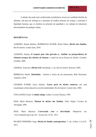 [CONSTITUIÇÃO E GARANTIA DE DIREITOS] VOL. 5, N. 1
Página24
A adoção não pode estar condicionada à preferência sexual ou à realidade familiar do
adotante, sob pena de infringir-se o princípio do melhor interesse da criança, o princípio à
dignidade humana, que se sintetiza no princípio da igualdade e na vedação de tratamento
discriminatório de qualquer ordem.
REFERÊNCIAS
ALMEIDA, Renata Barbosa. RODRIGUES JÚNIOR, Walsir Edson. Direito das famílias.
Rio de Janeiro: Lumen Juris, 2010.
ALMEIDA, Suzana. O respeito pela vida (privada e) familiar na jurisprudência do
tribunal europeu dos direitos do homem: a tutela da novas formas de família. Coimbra:
Coimbra, 2008.
AMARAL, Francisco. Direito civil: introdução. 5. ed., Rio de Janeiro: Renovar, 2003.
BORRILLO, Daniel. Homofobia – história e crítica de um preconceito. Belo Horizonte:
Autêntica, 2010.
CHAMON JUNIOR, Lúcio Antônio. Teoria geral do direito moderno: por uma
reconstrução crítico-discursiva na alta modernidade. Rio de Janeiro: Lumen Juris, 2006.
COULANGES, Fustel. A cidade antiga. Lisboa: Livraria Clássica, 1950.
DIAS, Maria Berenice. Manual de direito das famílias. Porto Alegre: Livraria do
Advogado, 2005.
DIAS, Maria Berenice. Convivendo com a diversidade. Disponível em:
<www.intrannet.mp.rs.gov.br>. Acesso em: 25 fev. 2011.
DUARTE PINHEIRO, Jorge. Direito de família contemporâneo. 3. ed., Lisboa: A.A.F.D.,
2011.
 