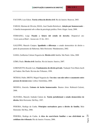 [CONSTITUIÇÃO E GARANTIA DE DIREITOS] VOL. 5, N. 1
Página25
FACCHIN, Luiz Edson. Teoria crítica do direito civil. Rio de Janeiro: Renovar, 2003.
FARIAS, Mariana de Oliveira; MAIA, Ana Claudia Bortolozzi. Adoção por homossexuais –
A família homoparental sob o olhar da psicologia jurídica. Porto Alegre: Juruá, 2008.
FERRAJOLI, Luigi. Pasado y futuro del estado de derecho. Disponível em:
<www.ucm.es/fltml>. Acesso em: 21 fev. 2011.
GALUPPO, Marcelo Campos. Igualdade e diferença: o estado democrático de direito a
partir do pensamento de Habermas. Belo Horizonte: Mandamentos, 2002.
GAMA, Guilherme Calmon Nogueira da. Direito civil: família. São Paulo: Atlas, 2008
LÔBO, Paulo. Direito civil: famílias. Rio de Janeiro: Saraiva, 2007.
LORENZETTI, Ricardo Luis. Fundamentos do direito privado. Tradução Vera Maria Jacob
de Fradera. São Paulo: Revista dos Tribunais, 1998.
MÚRIAS, Pedro; BRITO, Miguel Nogueira de. Um sim e um não sobre o casamento entre
pessoas do mesmo sexo. Lisboa: Entrelinhas, 2008.
MEDINA, Graciela. Uniones de hecho homosexuales. Buenos Aires: Rubinzal–Culzoni,
2008.
OLIVEIRA, Marcelo Andrade Cattoni de. Tutela jurisdicional e estado democrático de
direito. Belo Horizonte: Del Rey, 1997.
PEREIRA, Rodrigo da Cunha. Princípios norteadores para o direito de família. Belo
Horizonte: Del Rey, 2006.
PEREIRA, Rodrigo da Cunha. A ética da convivência familiar e sua efetividade no
cotidiano dos tribunais. Rio de Janeiro: Forense, 2006.
 