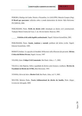 [CONSTITUIÇÃO E GARANTIA DE DIREITOS] VOL. 5, N. 1
Página26
PEREIRA, Rodrigo da Cunha. Direito e Psicanálise. In: GALUPPO, Marcelo Campos (Org).
O Brasil que queremos: reflexões sobre o estado democrático de direito. Belo Horizonte:
PUCMINAS, 2006.
PERLINGIERI, Pietro. Perfis do direito civil: introdução ao direito civil constitucional.
Tradução Maria Cristina de Cicco. 2. ed., Rio de Janeiro: Renovar, 2002.
______. Il diritto civile nella legalità costituzionale. Napoli: Edizioni Scientifiche, 2001.
PERLINGIERI, Pietro. Scuole, tendenze e metodi: problemi del diritto civille. Napoli:
Edizioni Scientifiche, 1989.
RODOTÀ.Stefano. Lo specchio di Stendhal: Riflessioni sulla riflessioni dei privatisti. Rivista
Critica del Diritto Privato, Napoli: Jovene, 1997
VELOSO, Zeno. Código Civil Comentado. São Paulo: Atlas, v. 7., 2002.
VILLELA, João Baptista. Sobre a igualdade de direitos entre homens e mulheres. Revista da
Faculdade de Direito da UFMG, Belo Horizonte, 1993.
VENOSA, Silvio de Salvo. Direito Civil. São Paulo: Atlas, vol. V, 2005.
WELTER, Belmiro Pedro. Teoria tridimensional do direito da família. Porto Alegre:
Livraria do Advogado, 2009.
 