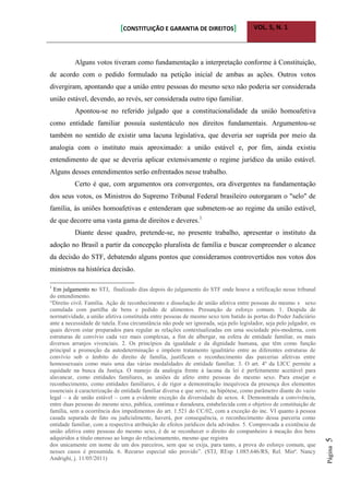 [CONSTITUIÇÃO E GARANTIA DE DIREITOS] VOL. 5, N. 1
Página5
Alguns votos tiveram como fundamentação a interpretação conforme à Constituição,
de acordo com o pedido formulado na petição inicial de ambas as ações. Outros votos
divergiram, apontando que a união entre pessoas do mesmo sexo não poderia ser considerada
união estável, devendo, ao revés, ser considerada outro tipo familiar.
Apontou-se no referido julgado que a constitucionalidade da união homoafetiva
como entidade familiar possuía sustentáculo nos direitos fundamentais. Argumentou-se
também no sentido de existir uma lacuna legislativa, que deveria ser suprida por meio da
analogia com o instituto mais aproximado: a união estável e, por fim, ainda existiu
entendimento de que se deveria aplicar extensivamente o regime jurídico da união estável.
Alguns desses entendimentos serão enfrentados nesse trabalho.
Certo é que, com argumentos ora convergentes, ora divergentes na fundamentação
dos seus votos, os Ministros do Supremo Tribunal Federal brasileiro outorgaram o "selo" de
família, às uniões homoafetivas e entenderam que submetem-se ao regime da união estável,
de que decorre uma vasta gama de direitos e deveres.1
Diante desse quadro, pretende-se, no presente trabalho, apresentar o instituto da
adoção no Brasil a partir da concepção pluralista de família e buscar compreender o alcance
da decisão do STF, debatendo alguns pontos que consideramos controvertidos nos votos dos
ministros na histórica decisão.
1
Em julgamento no STJ, finalizado dias depois do julgamento do STF onde houve a retificação nesse tribunal
do entendimento.
“Direito civil. Família. Ação de reconhecimento e dissolução de união afetiva entre pessoas do mesmo s sexo
cumulada com partilha de bens e pedido de alimentos. Presunção de esforço comum. 1. Despida de
normatividade, a união afetiva constituída entre pessoas de mesmo sexo tem batido às portas do Poder Judiciário
ante a necessidade de tutela. Essa circunstância não pode ser ignorada, seja pelo legislador, seja pelo julgador, os
quais devem estar preparados para regular as relações contextualizadas em uma sociedade pós-moderna, com
estruturas de convívio cada vez mais complexas, a fim de albergar, na esfera de entidade familiar, os mais
diversos arranjos vivenciais. 2. Os princípios da igualdade e da dignidade humana, que têm como função
principal a promoção da autodeterminação e impõem tratamento igualitário entre as diferentes estruturas de
convívio sob o âmbito do direito de família, justificam o reconhecimento das parcerias afetivas entre
homossexuais como mais uma das várias modalidades de entidade familiar. 3. O art. 4º da LICC permite a
equidade na busca da Justiça. O manejo da analogia frente à lacuna da lei é perfeitamente aceitável para
alavancar, como entidades familiares, as uniões de afeto entre pessoas do mesmo sexo. Para ensejar o
reconhecimento, como entidades familiares, é de rigor a demonstração inequívoca da presença dos elementos
essenciais à caracterização de entidade familiar diversa e que serve, na hipótese, como parâmetro diante do vazio
legal – a de união estável – com a evidente exceção da diversidade de sexos. 4. Demonstrada a convivência,
entre duas pessoas do mesmo sexo, pública, contínua e duradoura, estabelecida com o objetivo de constituição de
família, sem a ocorrência dos impedimentos do art. 1.521 do CC/02, com a exceção do inc. VI quanto à pessoa
casada separada de fato ou judicialmente, haverá, por consequência, o reconhecimento dessa parceria como
entidade familiar, com a respectiva atribuição de efeitos jurídicos dela advindos. 5. Comprovada a existência de
união afetiva entre pessoas do mesmo sexo, é de se reconhecer o direito do companheiro à meação dos bens
adquiridos a título oneroso ao longo do relacionamento, mesmo que registra
dos unicamente em nome de um dos parceiros, sem que se exija, para tanto, a prova do esforço comum, que
nesses casos é presumida. 6. Recurso especial não provido”. (STJ, REsp 1.085.646/RS, Rel. Minª. Nancy
Andrighi, j. 11/05/2011)
 