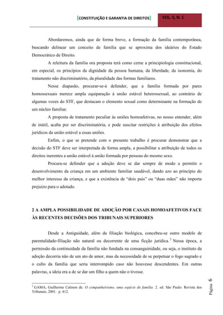 [CONSTITUIÇÃO E GARANTIA DE DIREITOS] VOL. 5, N. 1
Página6
Abordaremos, ainda que de forma breve, a formação da família contemporânea,
buscando delinear um conceito de família que se aproxima dos ideários do Estado
Democrático de Direito.
A releitura da família ora proposta terá como cerne a principiologia constitucional,
em especial, os princípios da dignidade da pessoa humana, da liberdade, da isonomia, do
tratamento não discriminatório, da pluralidade das formas familiares.
Nesse diapasão, procurar-se-á defender, que a família formada por pares
homossexuais merece ampla equiparação à união estável heterossexual, ao contrário de
algumas vozes do STF, que destacam o elemento sexual como determinante na formação de
um núcleo familiar.
A proposta de tratamento peculiar às uniões homoafetivas, no nosso entender, além
de inútil, acaba por ser discriminatória, e pode suscitar restrições à atribuição dos efeitos
jurídicos da união estável a essas uniões.
Enfim, o que se pretende com o presente trabalho é procurar demonstrar que a
decisão do STF deve ser interpretada de forma ampla, a possibilitar a atribuição de todos os
direitos inerentes a união estável à união formada por pessoas do mesmo sexo.
Procura-se defender que a adoção deve se dar sempre de modo a permitir o
desenvolvimento da criança em um ambiente familiar saudável, dando azo ao princípio do
melhor interesse da criança, e que a existência de “dois pais” ou “duas mães” não importa
prejuízo para o adotado.
2 A AMPLA POSSIBILIDADE DE ADOÇÃO POR CASAIS HOMOAFETIVOS FACE
ÀS RECENTES DECISÕES DOS TRIBUNAIS SUPERIORES
Desde a Antiguidade, além da filiação biológica, concebeu-se outro modelo de
parentalidade-filiação não natural ou decorrente de uma ficção jurídica.2
Nessa época, a
permissão da continuidade da família não fundada na consanguinidade, ou seja, o instituto da
adoção decorria não de um ato de amor, mas da necessidade de se perpetuar o fogo sagrado e
o culto da família que seria interrompido caso não houvesse descendentes. Em outras
palavras, a ideia era a de se dar um filho a quem não o tivesse.
2
GAMA, Guilherme Calmon de. O companheirismo, uma espécie de família. 2. ed. São Paulo: Revista dos
Tribunais, 2001. p. 412.
 