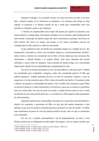 [CONSTITUIÇÃO E GARANTIA DE DIREITOS] VOL. 5, N. 1
Página7
Segundo Coulanges,3
na sociedade romana, em cada casa havia um altar e em torno
dele, a família reunida, ali se encontrava ao amanhecer e ao anoitecer para dirigir ao fogo
sagrado, as primeiras e as últimas orações do dia e ainda para compartilhar entre seus
membros as refeições, cantos e atos religiosos.
A família era compreendida neste tempo não apenas por aqueles ali presentes, mas
reunia também os antepassados, diariamente cultuados em seus túmulos, parte fundamental de
toda morada. O princípio da família antiga não estava unicamente na geração, não estava no
afeto natural, não estava no sangue, daí porque as leis dessas sociedades estavam em
contraposição ao afeto natural e à ordem de nascimento.
O que estabelecia laços de família nas sociedades antigas era a religião do lar e dos
antepassados, formando-se, assim, uma sociedade religiosa e, concomitantemente, familiar.4
Após a morte, o homem era considerado um ser feliz e divino, desde que seus sucessores lhe
oferecessem a refeição fúnebre e as orações diárias. Caso essas oferendas não fossem
realizadas, o morto cairia em desgraça. Traço marcante da família antiga, era a necessidade
imposta pela religião de sua continuidade para a perpetuação do culto.
Era dever do homem preocupar-se com sua descendência, razão pela qual o celibato
era considerado grave impiedade e desgraça, tendo sido considerado punível. O filho que
poderia perpetuar a religião doméstica deveria ser fruto do casamento religioso, o laço de
sangue por si só não constituía para o filho o liame de membro da família. O casamento tinha
o objetivo de garantir a continuidade da família. Caso a mulher não conseguisse gerar filhos
era possível anular-se a união matrimonial ou divorciar-se, para que ao homem se permitisse
uma nova união fértil. Em caso de morte do marido, a mulher deveria casar-se com o irmão
do falecido ou com outro parente próximo, e se considerava o filho daquela união perpetuador
do culto doméstico.
Importante apontar que a descendência desejada era a masculina, não preenchendo o
objetivo do casamento o nascimento de filha, eis que esta não poderia perpetuar o culto
familiar, já que com seu próprio casamento passaria a pertencer ao culto do marido.5
As filhas
eram importantes do ponto de vista das alianças políticas do pai, uma vez que os casamentos
eram arranjados.
Por sua vez, a adoção contemporânea é ato de desprendimento, de amor, é uma
filiação jurídica que se fundamenta na afetividade. Para alguns, é ato ou negócio jurídico que
3
COULANGES, Fustel. A cidade antiga. Lisboa: Livraria Clássica, ,1950, p.72.
4
COULANGES, Fustel. A cidade antiga. Cit., p.73.
5
COULANGES, Fustel. A cidade antiga. Cit., p.73.
 