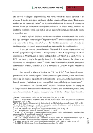 [CONSTITUIÇÃO E GARANTIA DE DIREITOS] VOL. 5, N. 1
Página8
cria relações de filiação e de paternidade;6
para outros, consiste na escolha de tornar-se pai
e/ou mãe de alguém com quem, geralmente não haja vínculo biológico algum.7
Trata-se, sem
dúvidas, de um parentesco eletivo,8
que decorre exclusivamente de um ato de vontade, da
vontade afetiva que desencadeia efeitos jurídico-familiares. Se antes a adoção implicava dar
um filho a quem não o tinha, hoje implica dar pais a quem não os tem, ou melhor, dar família
a quem não a tem.
A adoção significa assumir a paternidade/maternidade de um indivíduo com o qual,
não haja, a princípio, liame biológico.9
Segundo Venosa,10
“é modalidade artificial de filiação
que busca imitar a filiação natural”.11
A adoção é também conhecida como colocação em
família substituta e pressupõe a desconstituição do poder familiar dos pais biológicos.
A adoção, também conhecida como filiação civil, é tratada expressamente pela
CR/8812
que proíbe qualquer espécie de distinção entre os filhos. A disciplina legal da adoção
encontra-se no CC/2002, com a redação dada pela Lei 12.010/2009, e na Lei 8.069/90 – o
ECA, que adota a teoria da proteção integral e do melhor interesse da criança e do
adolescente. Na concepção de Venosa,13
a Lei 12.010/2009 introduziu profunda alteração na
sistemática do instituto, adaptando o ECA e derrogando o CC/2002, na parte referente ao
tema.
Em Portugal, a adoção é prevista no CCP, art. 1.586o
,14
mas Duarte Pinheiro15
propõe um conceito mais abrangente: “vínculo constituído por sentença judicial proferida no
âmbito de um processo especialmente instaurado para o efeito, que, independentemente dos
laços de sangue, cria direitos e deveres paterno-filiais (em sentido lato) entre duas pessoas”.
Interessante a crítica que esse autor16
tece sobre o instituto. Segundo sua concepção,
a filiação adotiva, dado seu caráter excepcional, é tratada pelo ordenamento jurídico como
secundária, subsidiária, de segunda classe, em relação à filiação biológica. Excepcionalidade
6
VENOSA, Silvio de Salvo. Direito civil. São Paulo: Atlas, 2005, vol. V, p. 148.
7
ALMEIDA, Renata Barbosa de; RODRIGUES JÚNIOR, Walsir Edson. Direito das famílias. Rio de Janeiro:
Lumen Juris, 2010, p. 395.
8
DIAS, Maria Berenice. Manual de direito das famílias. 4. ed., São Paulo: Revista dos Tribunais, 2007, p. 426.
9
O art. 42 do ECA não permite a adoção aos ascendentes e irmãos do adotando, permite a adoção de tios e
primos do adotando, preenchidos os pressupostos legais.
10
VENOSA, Silvio de Salvo. Código Civil Interpretado. São Paulo: Atlas, 2010, p.148.
11
DIAS, Maria Berenice. Manual de direito das famílias. Cit., p. 426.
12
Ar. 227, §5o
, ao estabelecer: “A adoção será assistida pelo Poder Público na forma da lei que estabelecerá
casos e condições de sua efetivação por parte de estrangeiros.”
13
VENOSA.Silvio de Salvo. Direito civil. Cit., p. 148.
14
Art. 1.586o
. A adoção é o vínculo que, à semelhança da filiação natural, mas independentemente dos laços de
sangue, se estabelece legalmente entre duas pessoas nos termos dos arts. 1.973o
e seguintes.
15
DUARTE PINHEIRO, Jorge. Direito de família contemporâneo. 3. ed., Lisboa: A.A.F.D., 2011.p. 203.
16
DUARTE PINHEIRO, Jorge. Direito de família contemporâneo. Cit., p. 208.
 