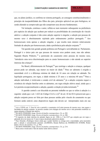 [CONSTITUIÇÃO E GARANTIA DE DIREITOS] VOL. 5, N. 1
Página9
que, no plano jurídico, se confirma no sistema português, ao consagrar constitucionalmente o
princípio da inseparabilidade dos filhos dos pais, princípio aplicável aos pais biológicos, só
sendo afastado se comprovado que não cumpriram seus deveres fundamentais.
Tal imitação, continua o autor, reflete-se num momento subsequente na preferência
por espécies de adoção que acabam por reduzir as possibilidades de constituição do vínculo
adotivo: a adoção conjunta é tida como adoção superior à singular; a adoção por pessoas do
mesmo sexo é absolutamente rejeitada pelo ordenamento jurídico português. 17
Aos
homossexuais resta apenas a adoção singular, o que resulta num número relativamente
limitado de adoções por homossexuais, dada a preferência pela adoção conjunta.18
Tal questão tem gerado grande polêmica em Portugal e será debatida no Parlamento.
Portugal é o único país em que pessoas do mesmo sexo podem casar, mas não adotar.
Segundo Duarte Pinheiro, 19
a permissão do casamento entre pessoas do mesmo sexo,
“introduziu uma nova discriminação para os casais homossexuais e não atende ao superior
interesse das crianças”.
No Brasil, diferentemente de Portugal,20
que restringe a adoção a crianças, qualquer
pessoa pode ser adotada, seja menor ou maior de idade.21
Para ser adotante é exigida a
maioridade civil e a diferença mínima de idade de 16 anos em relação ao adotado. Na
legislação portuguesa, em regra, a idade mínima é 25 anos e a máxima 60 anos.22
Para a
adoção individual, é irrelevante o estado civil do adotante;23
já a adoção conjunta requer a
existência de relação familiar entre os adotantes, em regra relação afetiva atual, ainda que a
Lei permita excepcionalmente a adoção, quando a relação já tenha terminado.24
A questão central a ser discutida no presente trabalho no que se refere à adoção é a
seguinte: ainda que o art. 1.622 do Código Civil e o §2o
do art. 42 do ECA prescrevam que a
adoção conjunta possa ser feita por duas pessoas unidas pelo vínculo do casamento ou que
formem união estável, estes dispositivos legais não devem ser interpretados mais em sua
17
Lei n. 9/2010, art. 3. Essa lei veio a permitir o casamento civil entre pessoas do mesmo sexo, mas negou a
faculdade de adoção conjunta às pessoas casadas com cônjuges do mesmo sexo e não pretendeu modificar as
regras atinentes à filiação não adotiva.
18
DUARTE PINHEIRO, Jorge. Direito de família contemporâneo. Cit., p. 203.
19
DUARTE PINHEIRO, Jorge. Direito de família contemporâneo. Cit., p. 208.
20
O requisito da idade máxima do adotado figura no art. 1980, n, 2 do CCP que estipula que em regra o
adotando deve ter menos de 15 anos à época da petição judicial de adoção.
21
Para Almeida e Rodrigues Junior ainda que o poder familiar se extinga com a maioridade, seria necessário
para a adoção o consentimento parental. (ALMEIDA, Renata Barbosa de; RODRIGUES JÚNIOR, Walsir
Edson. Direito das famílias. Cit., p. 396)
22
DUARTE PINHEIRO, Jorge. Direito de família contemporâneo. Cit., p. 214.
23
Bem como é irrelevante o fato de manter união afetiva estável.
 