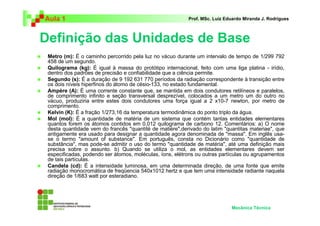 Aula 1                                                    Prof. MSc. Luiz Eduardo Miranda J. Rodrigues



Definição das Unidades de Base
 Metro (m): É o caminho percorrido pela luz no vácuo durante um intervalo de tempo de 1/299 792
 458 de um segundo.
 Quilograma (kg): É igual à massa do protótipo internacional, feito com uma liga platina - irídio,
 dentro dos padrões de precisão e confiabilidade que a ciência permite.
 Segundo (s): É a duração de 9 192 631 770 períodos da radiação correspondente à transição entre
 os dois níveis hiperfinos do átomo de césio-133, no estado fundamental.
 Ampère (A): É uma corrente constante que, se mantida em dois condutores retilíneos e paralelos,
 de comprimento infinito e seção transversal desprezível, colocados a um metro um do outro no
 vácuo, produziria entre estes dois condutores uma força igual a 2 x10-7 newton, por metro de
 comprimento.
 Kelvin (K): É a fração 1/273,16 da temperatura termodinâmica do ponto triplo da água.
 Mol (mol): É a quantidade de matéria de um sistema que contém tantas entidades elementares
 quantos forem os átomos contidos em 0,012 quilograma de carbono 12. Comentários: a) O nome
 desta quantidade vem do francês "quantité de matière",derivado do latim "quantitas materiae", que
 antigamente era usado para designar a quantidade agora denominada de "massa". Em inglês usa-
 se o termo "amount of substance". Em português, consta no Dicionário como "quantidade de
 substância", mas pode-se admitir o uso do termo "quantidade de matéria", até uma definição mais
 precisa sobre o assunto. b) Quando se utiliza o mol, as entidades elementares devem ser
 especificadas, podendo ser átomos, moléculas, íons, elétrons ou outras partículas ou agrupamentos
 de tais partículas.
 Candela (cd): É a intensidade luminosa, em uma determinada direção, de uma fonte que emite
 radiação monocromática de freqüencia 540x1012 hertz e que tem uma intensidade radiante naquela
 direção de 1/683 watt por esteradiano.




                                                                            Mecânica Técnica
 
