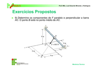 Aula 5                                 Prof. MSc. Luiz Eduardo Miranda J. Rodrigues



Exercícios Propostos
 9) Determine os componentes de F paralelo e perpendicular a barra
 AC. O ponto B está no ponto médio de AC.




                                                         Mecânica Técnica
 