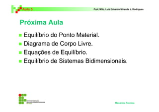 Aula 5                    Prof. MSc. Luiz Eduardo Miranda J. Rodrigues




Próxima Aula
 Equilíbrio do Ponto Material.
 Diagrama de Corpo Livre.
 Equações de Equilíbrio.
 Equilíbrio de Sistemas Bidimensionais.




                                            Mecânica Técnica
 