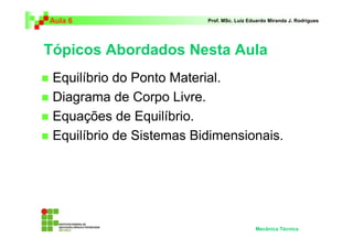 Aula 6                    Prof. MSc. Luiz Eduardo Miranda J. Rodrigues




Tópicos Abordados Nesta Aula
 Equilíbrio do Ponto Material.
 Diagrama de Corpo Livre.
 Equações de Equilíbrio.
 Equilíbrio de Sistemas Bidimensionais.




                                            Mecânica Técnica
 