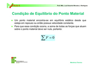 Aula 6                                  Prof. MSc. Luiz Eduardo Miranda J. Rodrigues




Condição de Equilíbrio do Ponto Material
 Um ponto material encontra-se em equilíbrio estático desde que
 esteja em repouso ou então possua velocidade constante.
 Para que essa condição ocorra, a soma de todas as forças que atuam
 sobre o ponto material deve ser nula, portanto:



                         ∑F = 0



                                                          Mecânica Técnica
 
