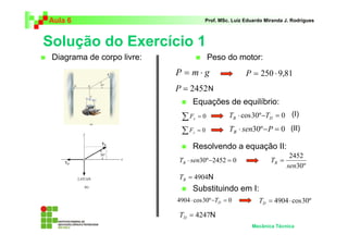 Aula 6                                 Prof. MSc. Luiz Eduardo Miranda J. Rodrigues



Solução do Exercício 1
 Diagrama de corpo livre:                  Peso do motor:
                            P = m⋅g                    P = 250 ⋅ 9,81
                            P = 2452 N
                                  Equações de equilíbrio:
                             ∑F   x   =0        TB ⋅ cos 30º −TD = 0 (I)

                             ∑F   y   =0        TB ⋅ sen30º − P = 0 (II)

                                  Resolvendo a equação II:
                                                                         2452
                            TB ⋅ sen30º −2452 = 0                TB =
                                                                        sen30º
                            TB = 4904N
                                  Substituindo em I:
                            4904 ⋅ cos 30º −TD = 0          TD = 4904 ⋅ cos 30º

                             TD = 4247N
                                                         Mecânica Técnica
 