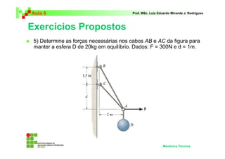Aula 6                                  Prof. MSc. Luiz Eduardo Miranda J. Rodrigues



Exercícios Propostos
 5) Determine as forças necessárias nos cabos AB e AC da figura para
 manter a esfera D de 20kg em equilíbrio. Dados: F = 300N e d = 1m.




                                                          Mecânica Técnica
 