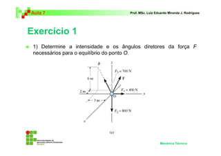 Aula 7                              Prof. MSc. Luiz Eduardo Miranda J. Rodrigues




Exercício 1
 1) Determine a intensidade e os ângulos diretores da força F
 necessários para o equilíbrio do ponto O.




                                                      Mecânica Técnica
 