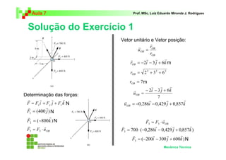 Aula 7                            Prof. MSc. Luiz Eduardo Miranda J. Rodrigues



 Solução do Exercício 1
                            Vetor unitário e Vetor posição:
                                           r
                                    r      rOB
                                    u OB =
                                           rOB
                                r        r     r   r
                                rOB = −2i − 3 j + 6k m

                                    rOB = 2 2 + 3 2 + 6 2

                                rOB = 7 m
                                                r    r     r
                                      r     − 2i − 3 j + 6 k
Determinação das forças:             u OB =
                                                   7
 r      r      r      r      r                r         r       r
 F = Fx i + Fy j + Fz k N    u OB    = −0,286i − 0,429 j + 0,857k
 v           r
 F1 = (400 j ) N
 v             r                          v
 F2 = (−800 k ) N                                   r
                                          F3 = F3 ⋅ u OB
 v         r                v                   r        r       r
 F3 = F3 ⋅ u OB             F3 = 700 ⋅ (−0,286i − 0,429 j + 0,857k )
                                  v           r        r     r
                                  F3 = (−200i − 300 j + 600k ) N
                                                       Mecânica Técnica
 