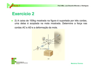 Aula 7                                    Prof. MSc. Luiz Eduardo Miranda J. Rodrigues




Exercício 2
 2) A caixa de 100kg mostrada na figura é suportada por três cordas,
 uma delas é acoplada na mola mostrada. Determine a força nas
 cordas AC e AD e a deformação da mola.




                                                            Mecânica Técnica
 