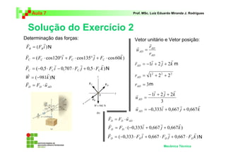 Aula 7                                                     Prof. MSc. Luiz Eduardo Miranda J. Rodrigues




  Solução do Exercício 2
Determinação das forças:                                        Vetor unitário e Vetor posição:
  v        r                                                            r
 FB = ( FB i ) N                                                 r      rAD
                                                                 u AD =
 v                   r                 r            r                   rAD
 FC = ( FC ⋅ cos120°i + FC ⋅ cos135° j + FC ⋅ cos 60k )                  r    r    r
                                                                r
 v               r              r            r                  rAD = −1i + 2 j + 2k m
 FC = (−0,5 ⋅ FC i − 0,707 ⋅ FC j + 0,5 ⋅ FC k ) N
  r           r                                                 rAD = 12 + 2 2 + 2 2
 W = ( −981k ) N
 v           r
 FD = FD ⋅ u AD                                                 rAD = 3 m
                                                                            r     r    r
                                                                r        − 1i + 2 j + 2k
                                                                u AD   =
                                                                                3
                                                                r               r        r         r
                                                                u AD   = −0,333i + 0,667 j + 0,667 k
                                              v         r
                                              FD = FD ⋅ u AD
                                             v                   r         r         r
                                             FD = FD ⋅ ( −0,333i + 0,667 j + 0,667 k )
                                             v                  r              r              r
                                             FD = ( −0,333 ⋅ FD i + 0,667 ⋅ FD j + 0,667 ⋅ FD k ) N
                                                                                 Mecânica Técnica
 
